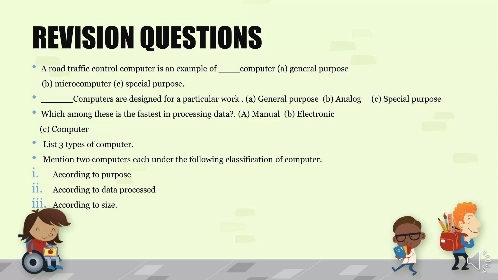 REVISION QUESTIONS
• A road traffic control computer is an example of ____computer (a) general purpose
(b) microcomputer (c) special purpose.
• ______Computers are designed for a particular work . (a) General purpose (b) Analog (c) Special purpose
• Which among these is the fastest in processing data?. (A) Manual (b) Electronic
(c) Computer
• List 3 types of computer.
• Mention two computers each under the following classification of computer.
i. According to purpose
ii. According to data processed
iii. According to size.
 