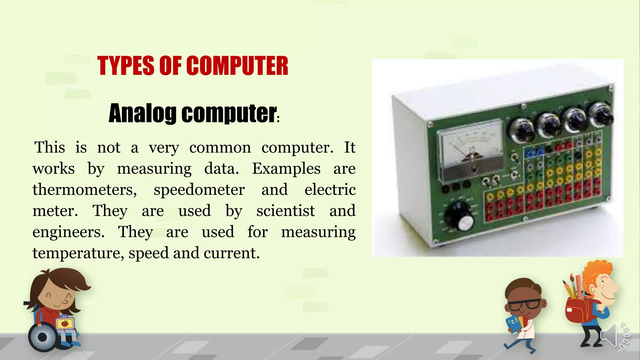 TYPES OF COMPUTER
Analog computer:
This is not a very common computer. It
works by measuring data. Examples are
thermometers, speedometer and electric
meter. They are used by scientist and
engineers. They are used for measuring
temperature, speed and current.
 