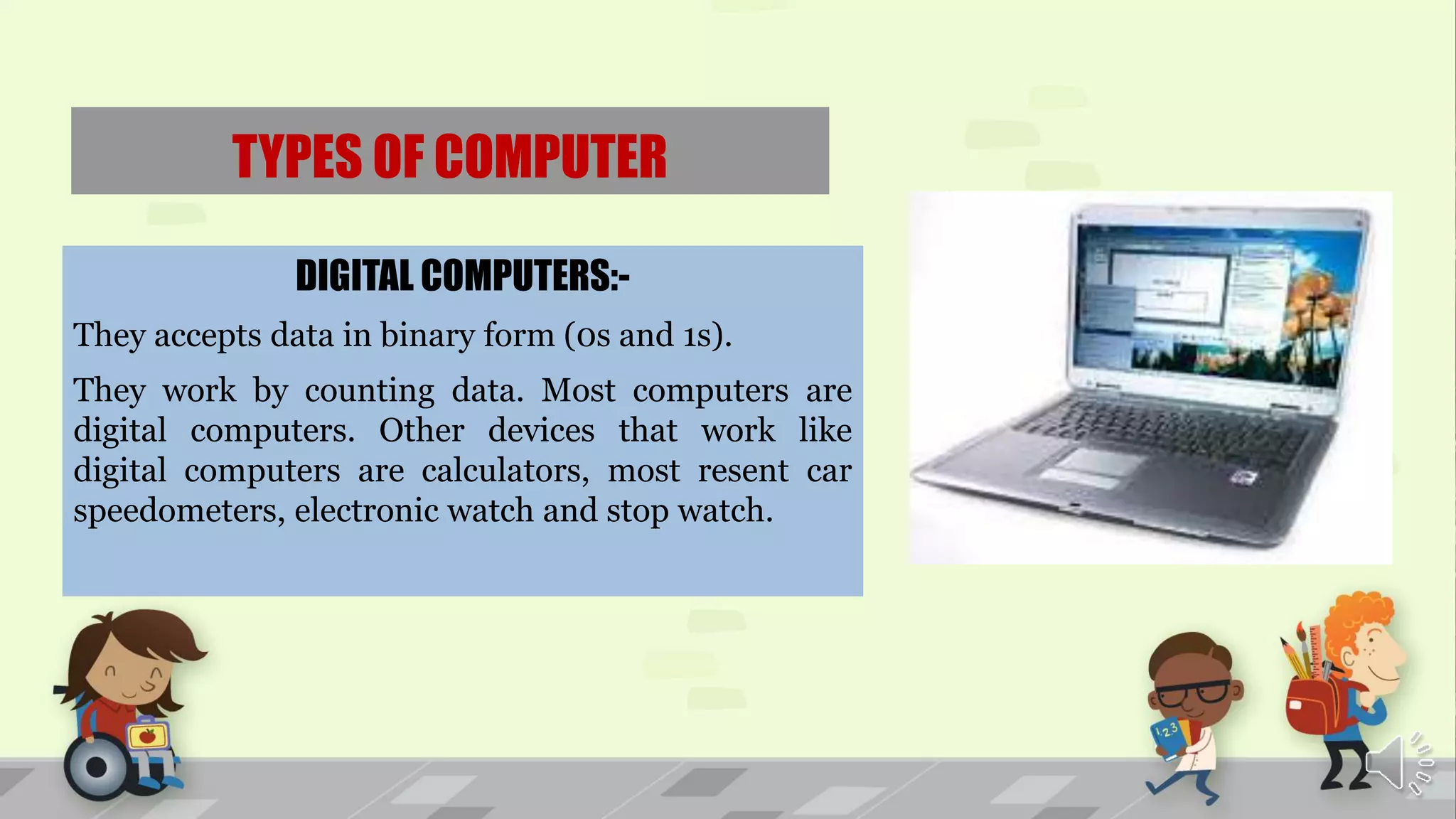 TYPES OF COMPUTER
DIGITAL COMPUTERS:-
They accepts data in binary form (0s and 1s).
They work by counting data. Most computers are
digital computers. Other devices that work like
digital computers are calculators, most resent car
speedometers, electronic watch and stop watch.
 