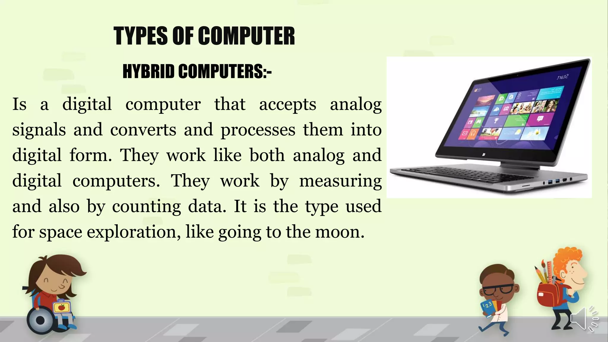 TYPES OF COMPUTER
HYBRID COMPUTERS:-
Is a digital computer that accepts analog
signals and converts and processes them into
digital form. They work like both analog and
digital computers. They work by measuring
and also by counting data. It is the type used
for space exploration, like going to the moon.
 