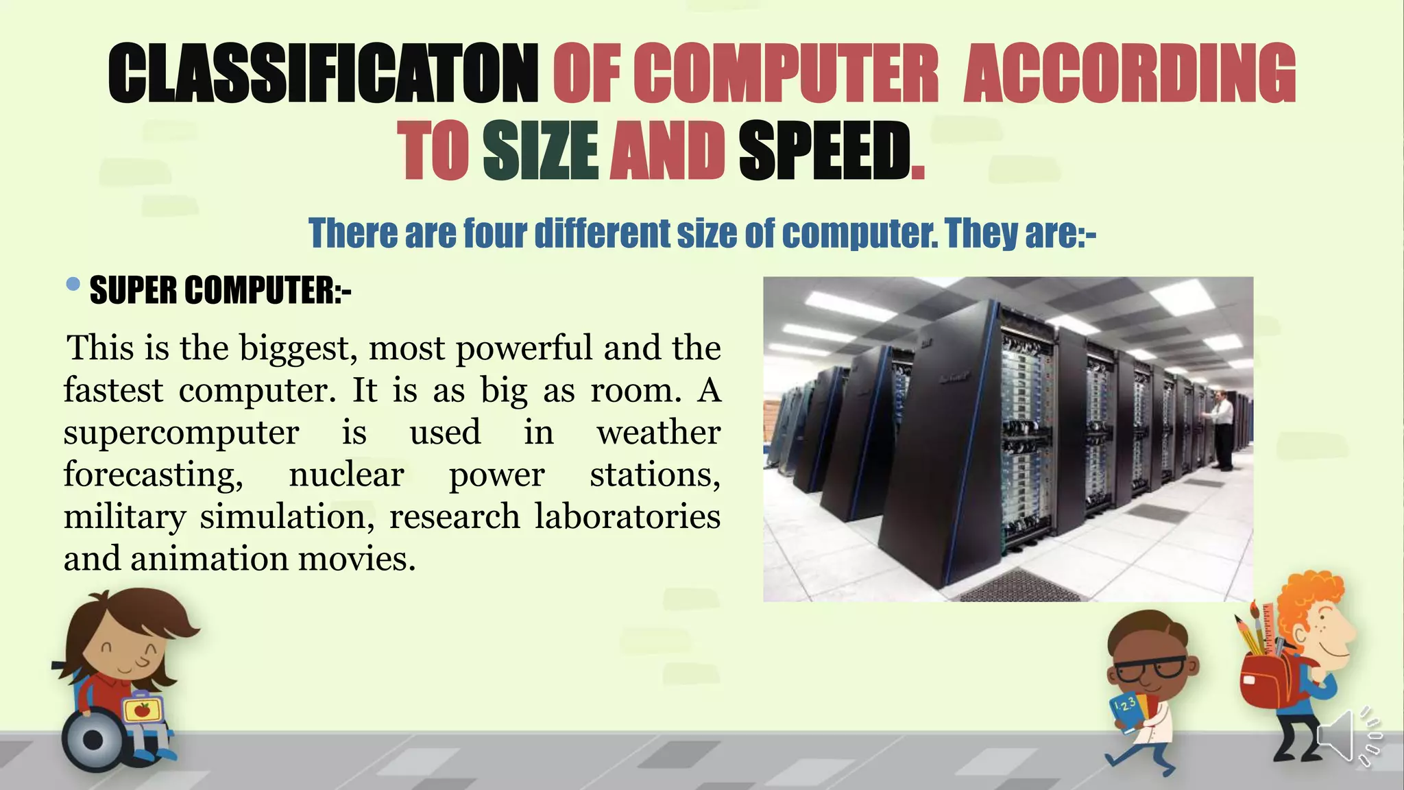 CLASSIFICATON OF COMPUTER ACCORDING
TO SIZE AND SPEED.
There are four different size of computer. They are:-
•SUPER COMPUTER:-
This is the biggest, most powerful and the
fastest computer. It is as big as room. A
supercomputer is used in weather
forecasting, nuclear power stations,
military simulation, research laboratories
and animation movies.
 