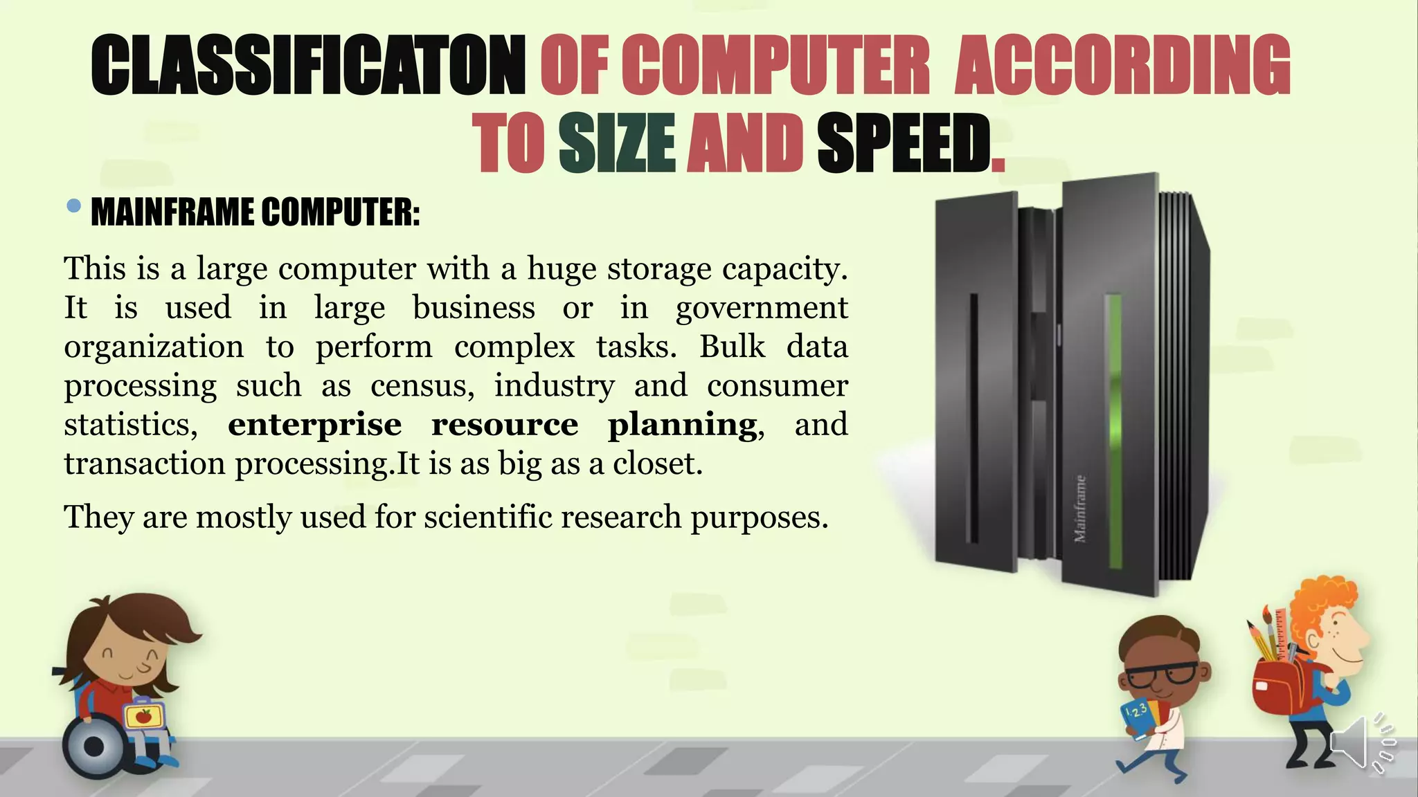CLASSIFICATON OF COMPUTER ACCORDING
TO SIZE AND SPEED.
•MAINFRAME COMPUTER:
This is a large computer with a huge storage capacity.
It is used in large business or in government
organization to perform complex tasks. Bulk data
processing such as census, industry and consumer
statistics, enterprise resource planning, and
transaction processing.It is as big as a closet.
They are mostly used for scientific research purposes.
 