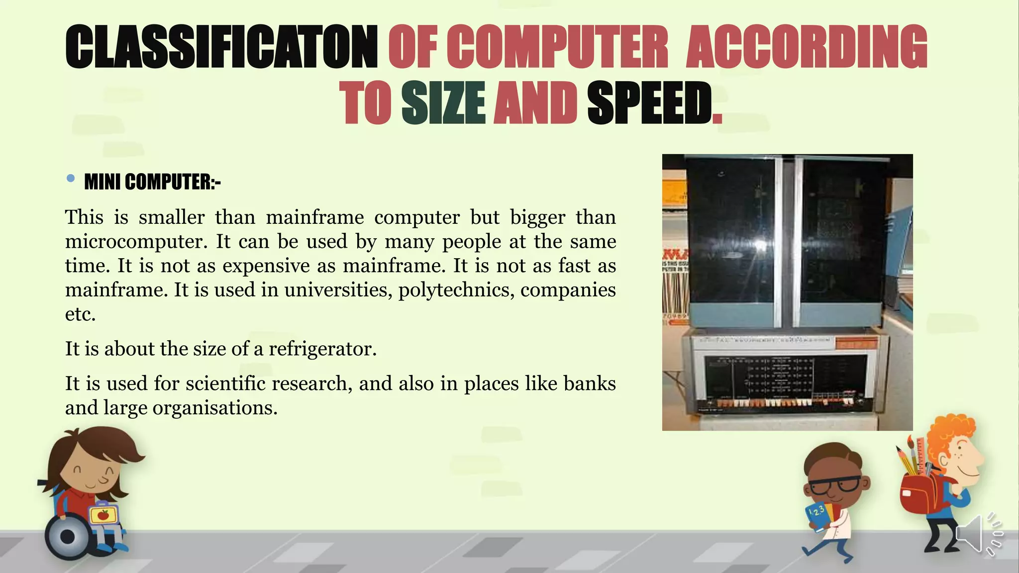CLASSIFICATON OF COMPUTER ACCORDING
TO SIZE AND SPEED.
• MINI COMPUTER:-
This is smaller than mainframe computer but bigger than
microcomputer. It can be used by many people at the same
time. It is not as expensive as mainframe. It is not as fast as
mainframe. It is used in universities, polytechnics, companies
etc.
It is about the size of a refrigerator.
It is used for scientific research, and also in places like banks
and large organisations.
 