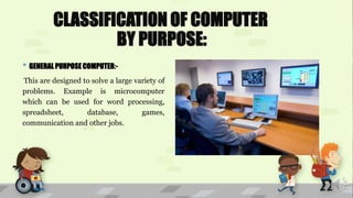 CLASSIFICATION OF COMPUTER
BY PURPOSE:
• GENERAL PURPOSE COMPUTER:-
This are designed to solve a large variety of
problems. Example is microcomputer
which can be used for word processing,
spreadsheet, database, games,
communication and other jobs.
 