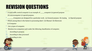 REVISION QUESTIONS
• A road traffic control computer is an example of ____computer (a) general purpose
(b) microcomputer (c) special purpose.
• ______Computers are designed for a particular work . (a) General purpose (b) Analog (c) Special purpose
• Which among these is the fastest in processing data?. (A) Manual (b) Electronic
(c) Computer
• List 3 types of computer.
• Mention two computers each under the following classification of computer.
i. According to purpose
ii. According to data processed
iii. According to size.
 