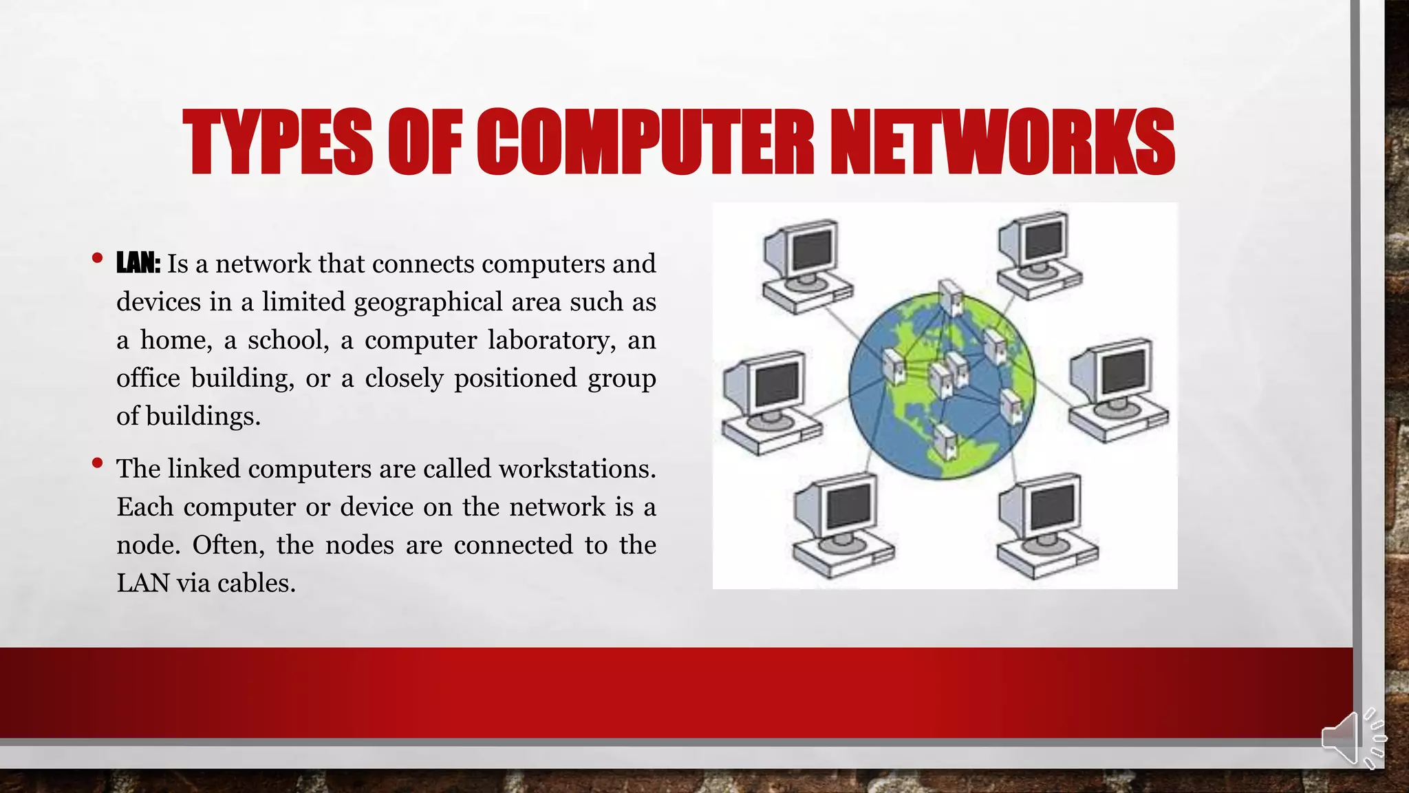 TYPES OF COMPUTER NETWORKS
• LAN: Is a network that connects computers and
devices in a limited geographical area such as
a home, a school, a computer laboratory, an
office building, or a closely positioned group
of buildings.
• The linked computers are called workstations.
Each computer or device on the network is a
node. Often, the nodes are connected to the
LAN via cables.
 