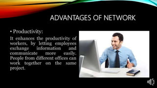 ADVANTAGES OF NETWORK
• Productivity:
It enhances the productivity of
workers, by letting employees
exchange information and
communicate more easily.
People from different offices can
work together on the same
project.
 