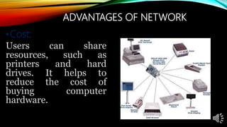 ADVANTAGES OF NETWORK
•Cost:
Users can share
resources, such as
printers and hard
drives. It helps to
reduce the cost of
buying computer
hardware.
 