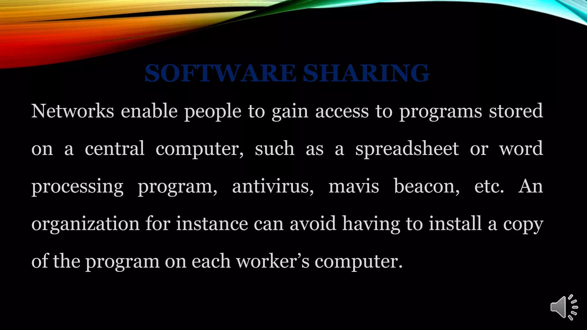 SOFTWARE SHARING
Networks enable people to gain access to programs stored
on a central computer, such as a spreadsheet or word
processing program, antivirus, mavis beacon, etc. An
organization for instance can avoid having to install a copy
of the program on each worker’s computer.
 