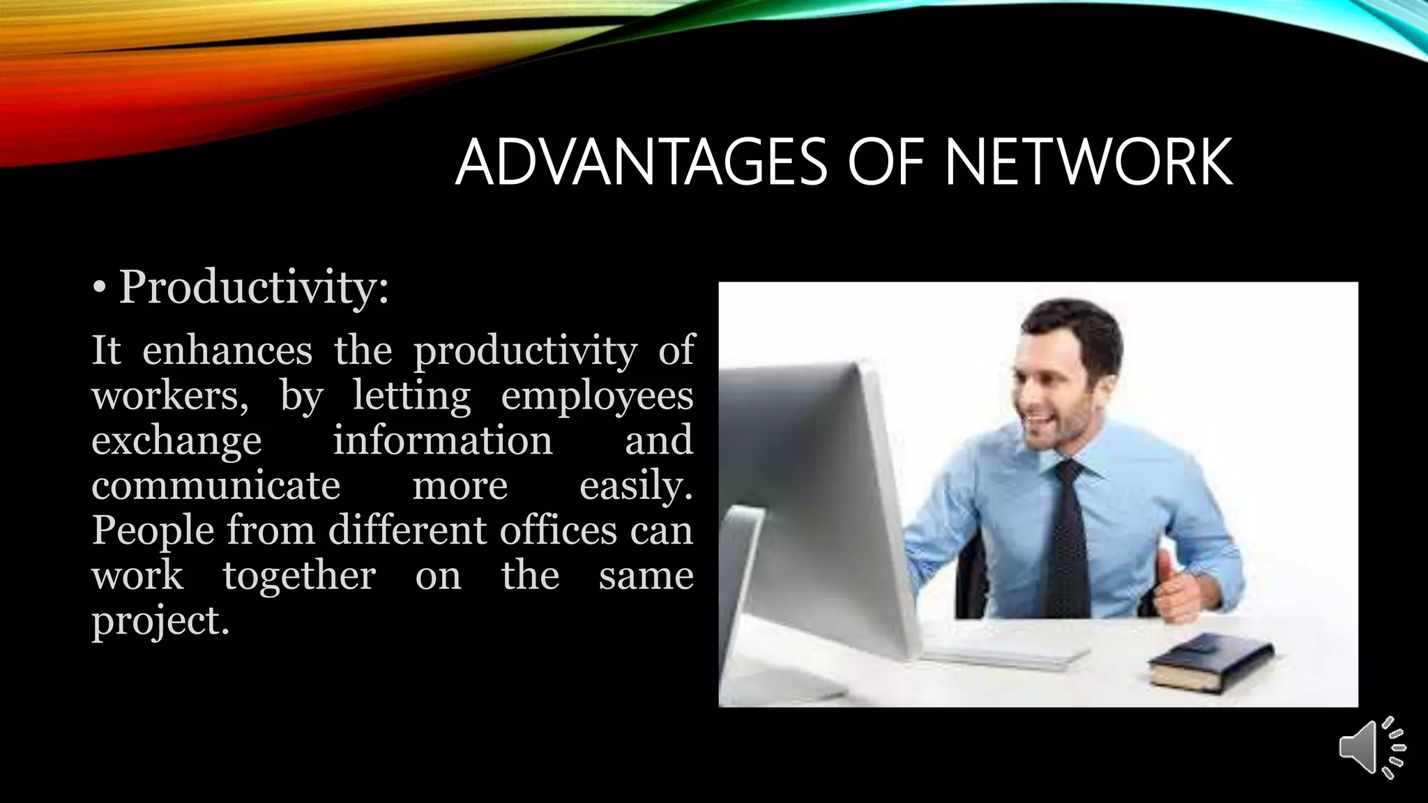 ADVANTAGES OF NETWORK
• Productivity:
It enhances the productivity of
workers, by letting employees
exchange information and
communicate more easily.
People from different offices can
work together on the same
project.
 