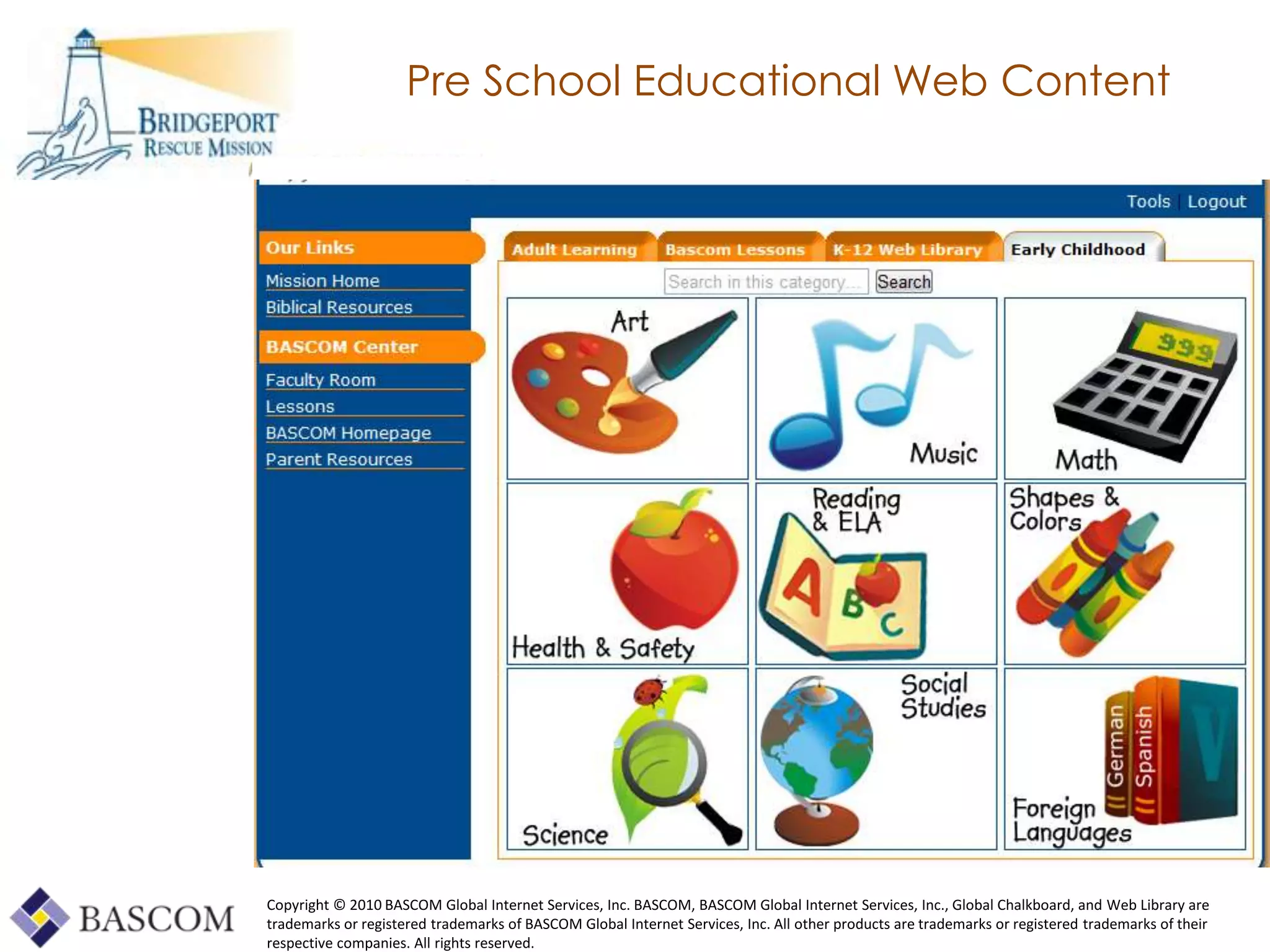 Pre School Educational Web Content




Copyright © 2010 BASCOM Global Internet Services, Inc. BASCOM, BASCOM Global Internet Services, Inc., Global Chalkboard, and Web Library are
trademarks or registered trademarks of BASCOM Global Internet Services, Inc. All other products are trademarks or registered trademarks of their
     Global Learning Framework© Copyright 2009 Richard C. Close, No version can be reproduced in any format.
respective companies. All rights reserved.
 