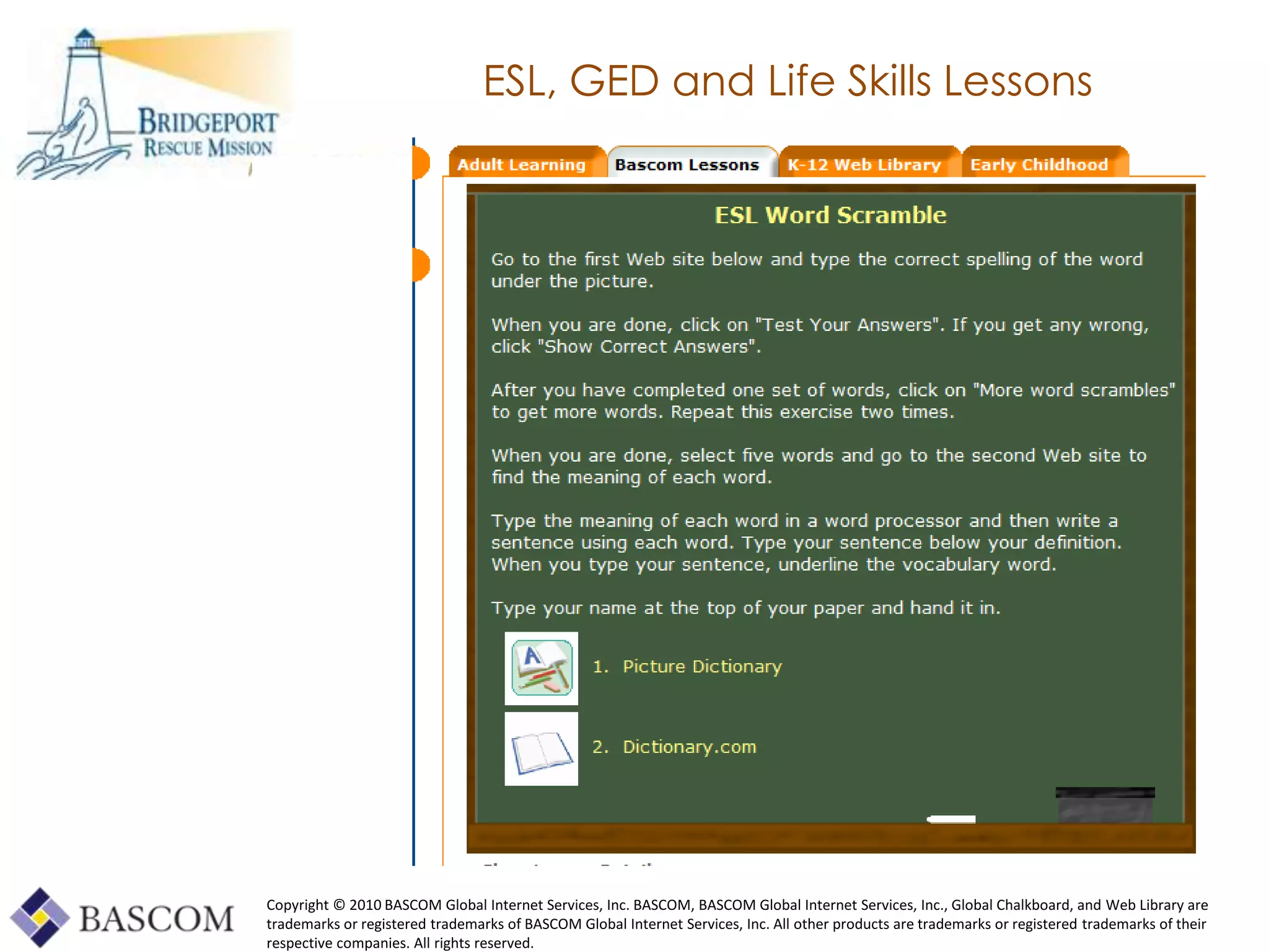 ESL, GED and Life Skills Lessons




Copyright © 2010 BASCOM Global Internet Services, Inc. BASCOM, BASCOM Global Internet Services, Inc., Global Chalkboard, and Web Library are
trademarks or registered trademarks of BASCOM Global Internet Services, Inc. All other products are trademarks or registered trademarks of their
     Global Learning Framework© Copyright 2009 Richard C. Close, No version can be reproduced in any format.
respective companies. All rights reserved.
 
