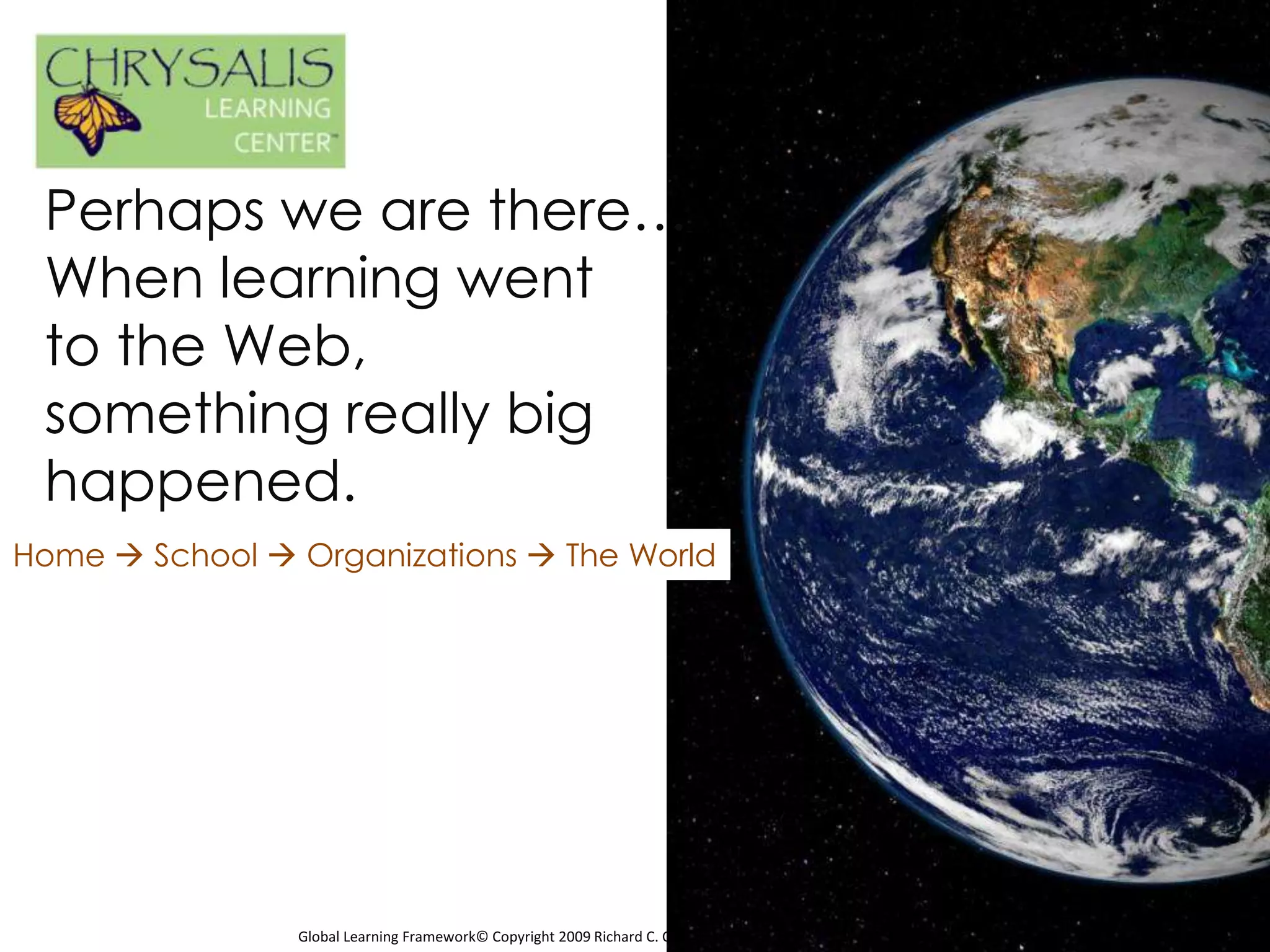 Perhaps we are there…
 When learning went
 to the Web,
 something really big
 happened.
Home  School  Organizations  The World




                Global Learning Framework© Copyright 2009 Richard C. Close, No version can be reproduced in any format.
 
