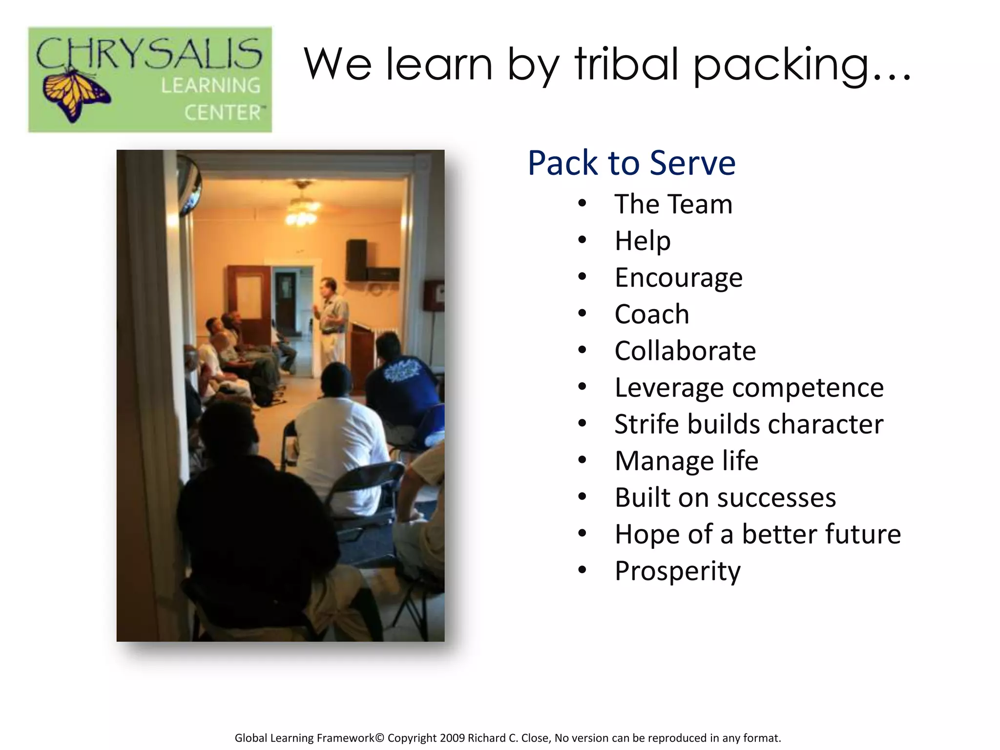 We learn by tribal packing…

                                                       Pack to Serve
                                                                •      The Team
                                                                •      Help
                                                                •      Encourage
                                                                •      Coach
                                                                •      Collaborate
                                                                •      Leverage competence
                                                                •      Strife builds character
                                                                •      Manage life
                                                                •      Built on successes
                                                                •      Hope of a better future
                                                                •      Prosperity




Global Learning Framework© Copyright 2009 Richard C. Close, No version can be reproduced in any format.
 