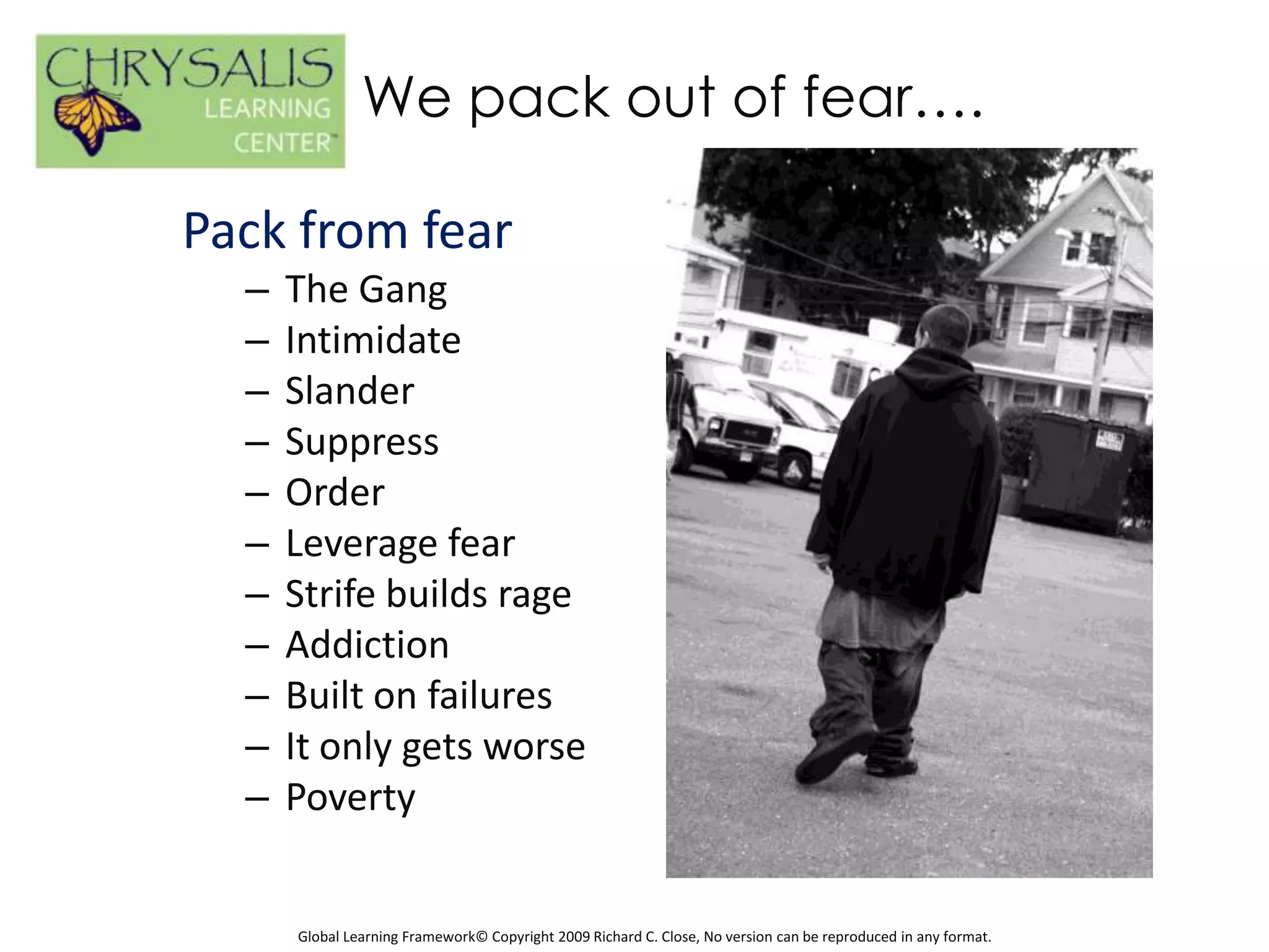 We pack out of fear….

Pack from fear
  –   The Gang
  –   Intimidate
  –   Slander
  –   Suppress
  –   Order
  –   Leverage fear
  –   Strife builds rage
  –   Addiction
  –   Built on failures
  –   It only gets worse
  –   Poverty


      Global Learning Framework© Copyright 2009 Richard C. Close, No version can be reproduced in any format.
 