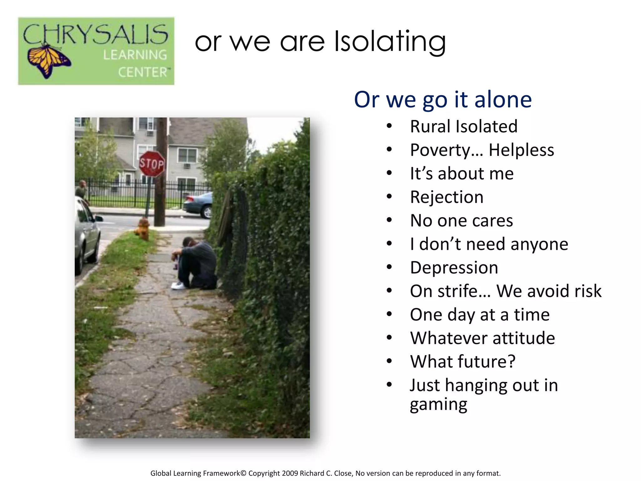 or we are Isolating
                                                           Or we go it alone
                                                                     •      Rural Isolated
                                                                     •      Poverty… Helpless
                                                                     •      It’s about me
                                                                     •      Rejection
                                                                     •      No one cares
                                                                     •      I don’t need anyone
                                                                     •      Depression
                                                                     •      On strife… We avoid risk
                                                                     •      One day at a time
                                                                     •      Whatever attitude
                                                                     •      What future?
                                                                     •      Just hanging out in
                                                                            gaming


Global Learning Framework© Copyright 2009 Richard C. Close, No version can be reproduced in any format.
 