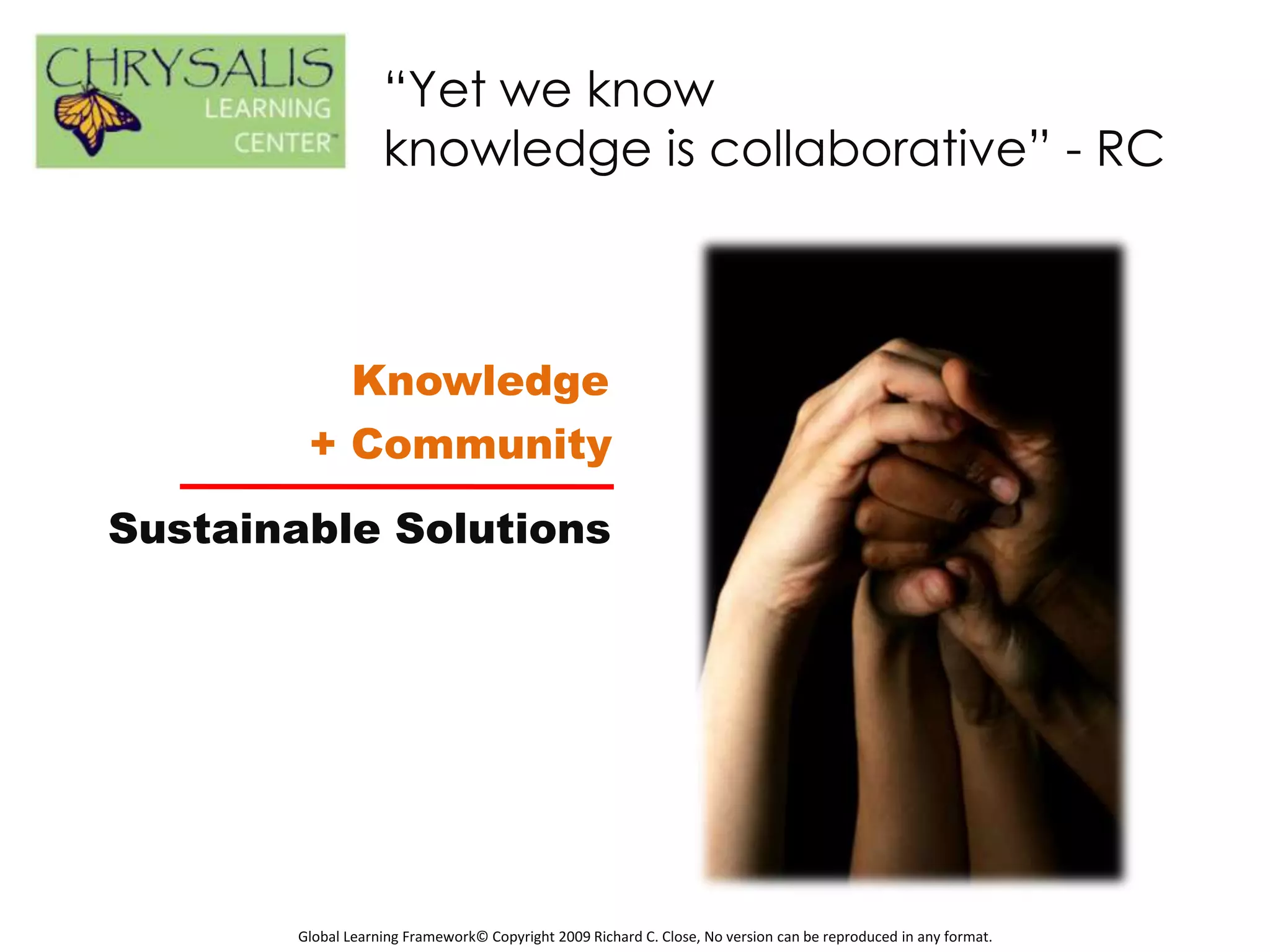 “Yet we know
                   knowledge is collaborative” - RC



          Knowledge
        + Community

Sustainable Solutions




       Global Learning Framework© Copyright 2009 Richard C. Close, No version can be reproduced in any format.
 