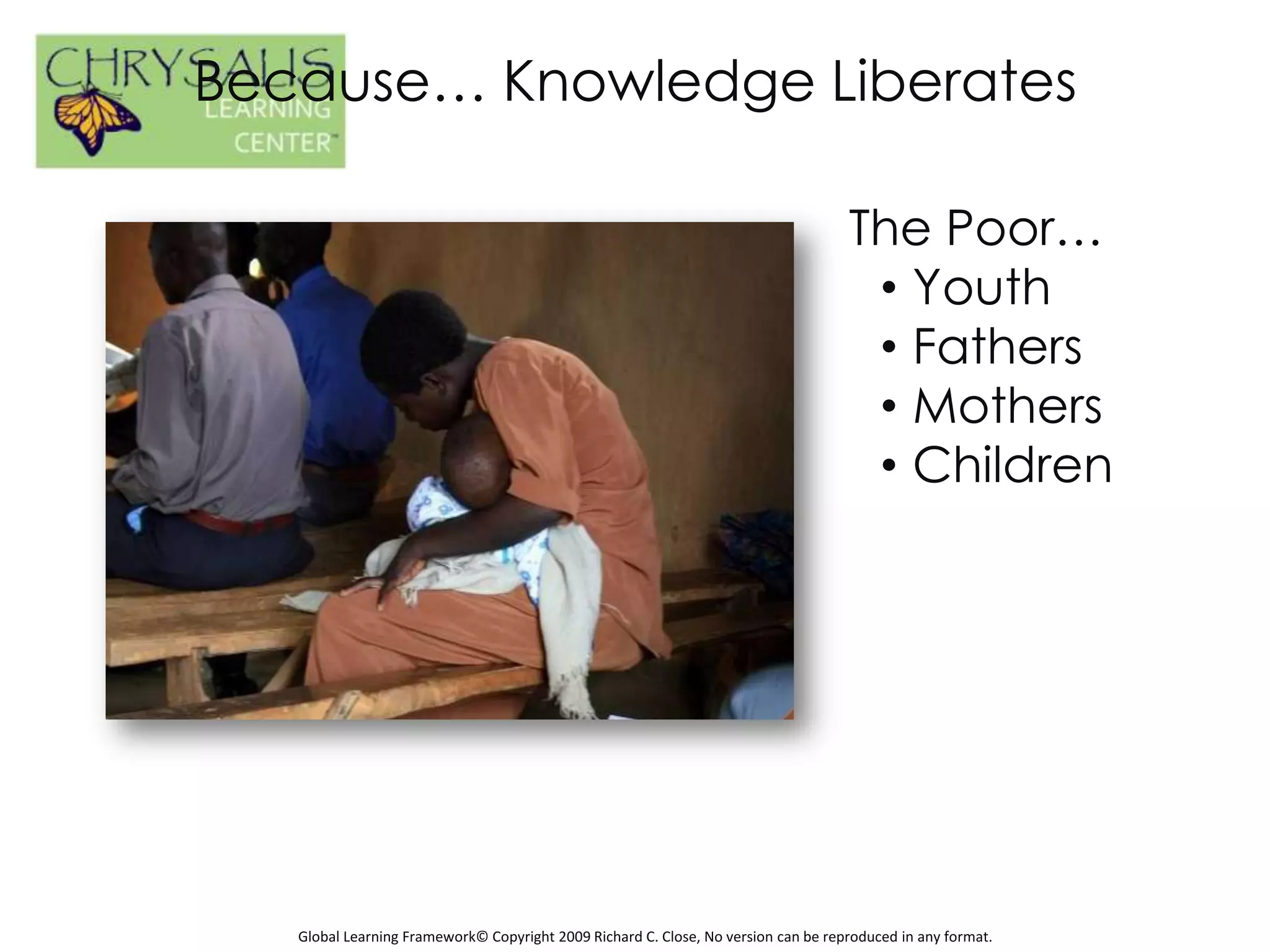 Because… Knowledge Liberates

                                                                                    The Poor…
                                                                                     • Youth
                                                                                     • Fathers
                                                                                     • Mothers
                                                                                     • Children




   Global Learning Framework© Copyright 2009 Richard C. Close, No version can be reproduced in any format.
 