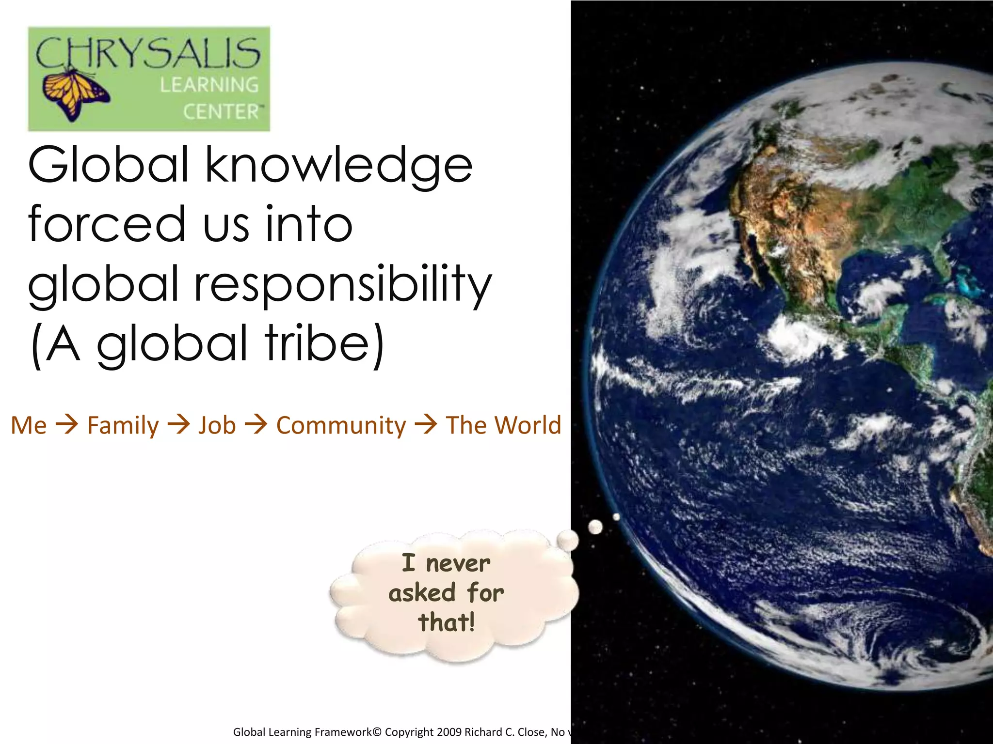 Global knowledge
 forced us into
 global responsibility
 (A global tribe)
Me  Family  Job  Community  The World



                                              I never
                                             asked for
                                               that!



                Global Learning Framework© Copyright 2009 Richard C. Close, No version can be reproduced in any format.
 