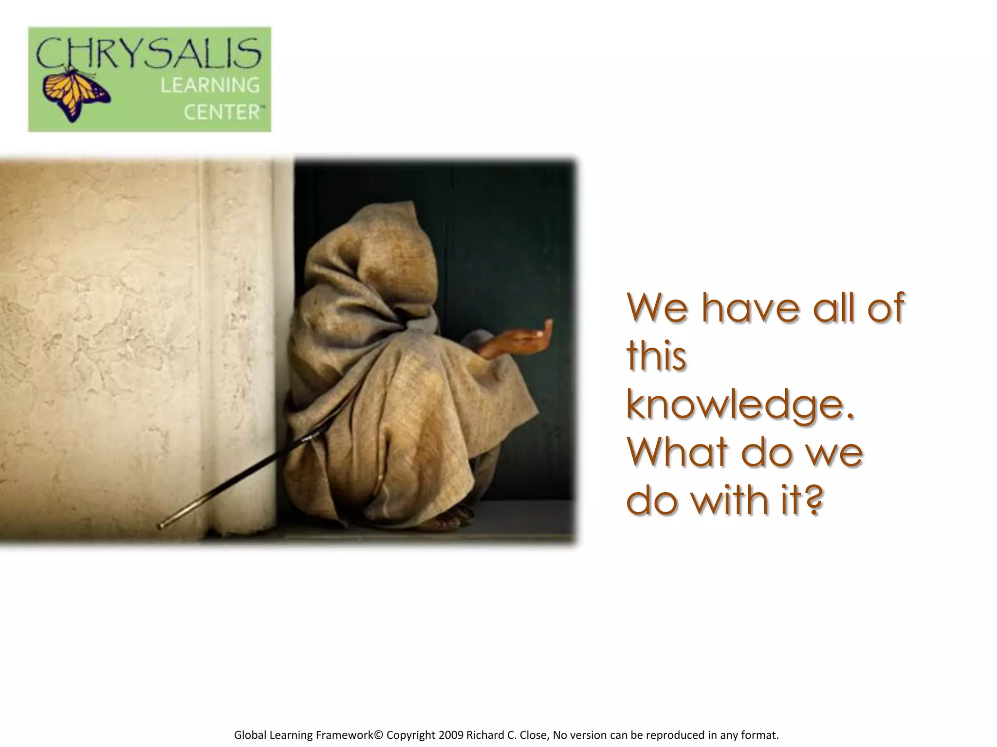 We have all of
                                                                         this
                                                                         knowledge.
                                                                         What do we
                                                                         do with it?




Global Learning Framework© Copyright 2009 Richard C. Close, No version can be reproduced in any format.
 