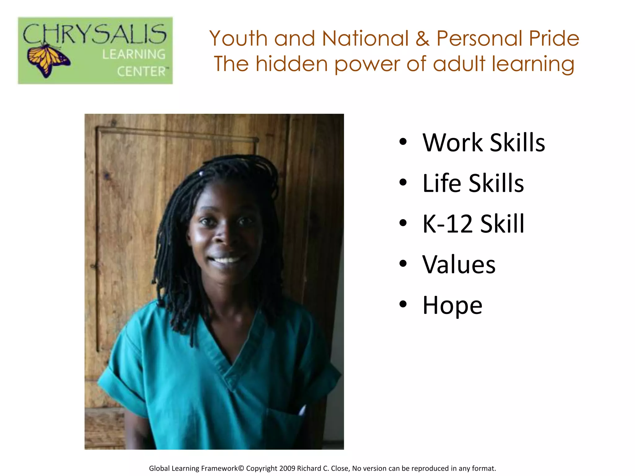 Youth and National & Personal Pride
                 The hidden power of adult learning


                                                                         •      Work Skills
                                                                         •      Life Skills
                                                                         •      K-12 Skill
                                                                         •      Values
                                                                         •      Hope




Global Learning Framework© Copyright 2009 Richard C. Close, No version can be reproduced in any format.
 