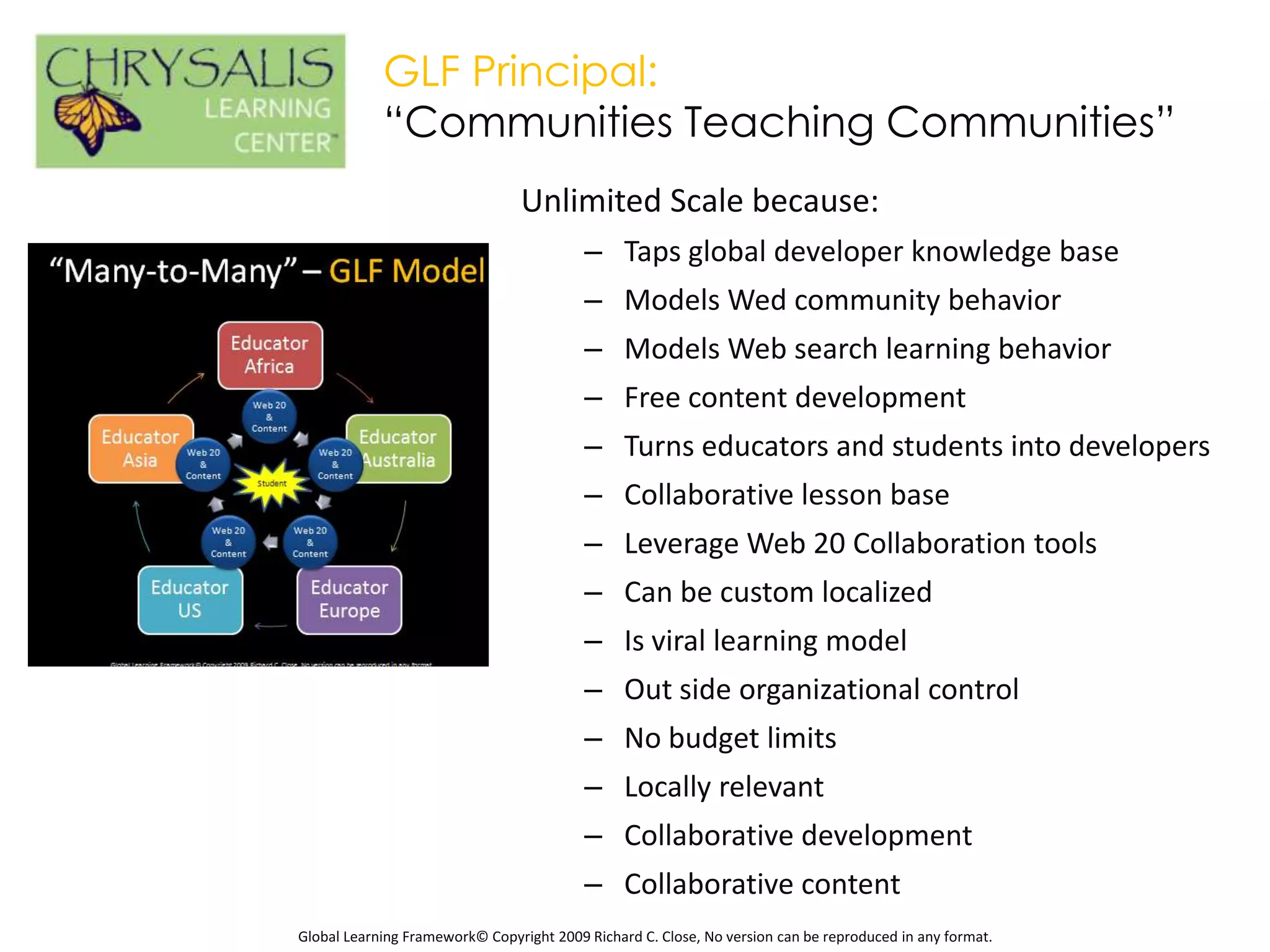 GLF Principal:
            “Communities Teaching Communities”
                                 Unlimited Scale because:
                                          – Taps global developer knowledge base
                                          – Models Wed community behavior
                                          – Models Web search learning behavior
                                          – Free content development
                                          – Turns educators and students into developers
                                          – Collaborative lesson base
                                          – Leverage Web 20 Collaboration tools
                                          – Can be custom localized
                                          – Is viral learning model
                                          – Out side organizational control
                                          – No budget limits
                                          – Locally relevant
                                          – Collaborative development
                                          – Collaborative content
Global Learning Framework© Copyright 2009 Richard C. Close, No version can be reproduced in any format.
 