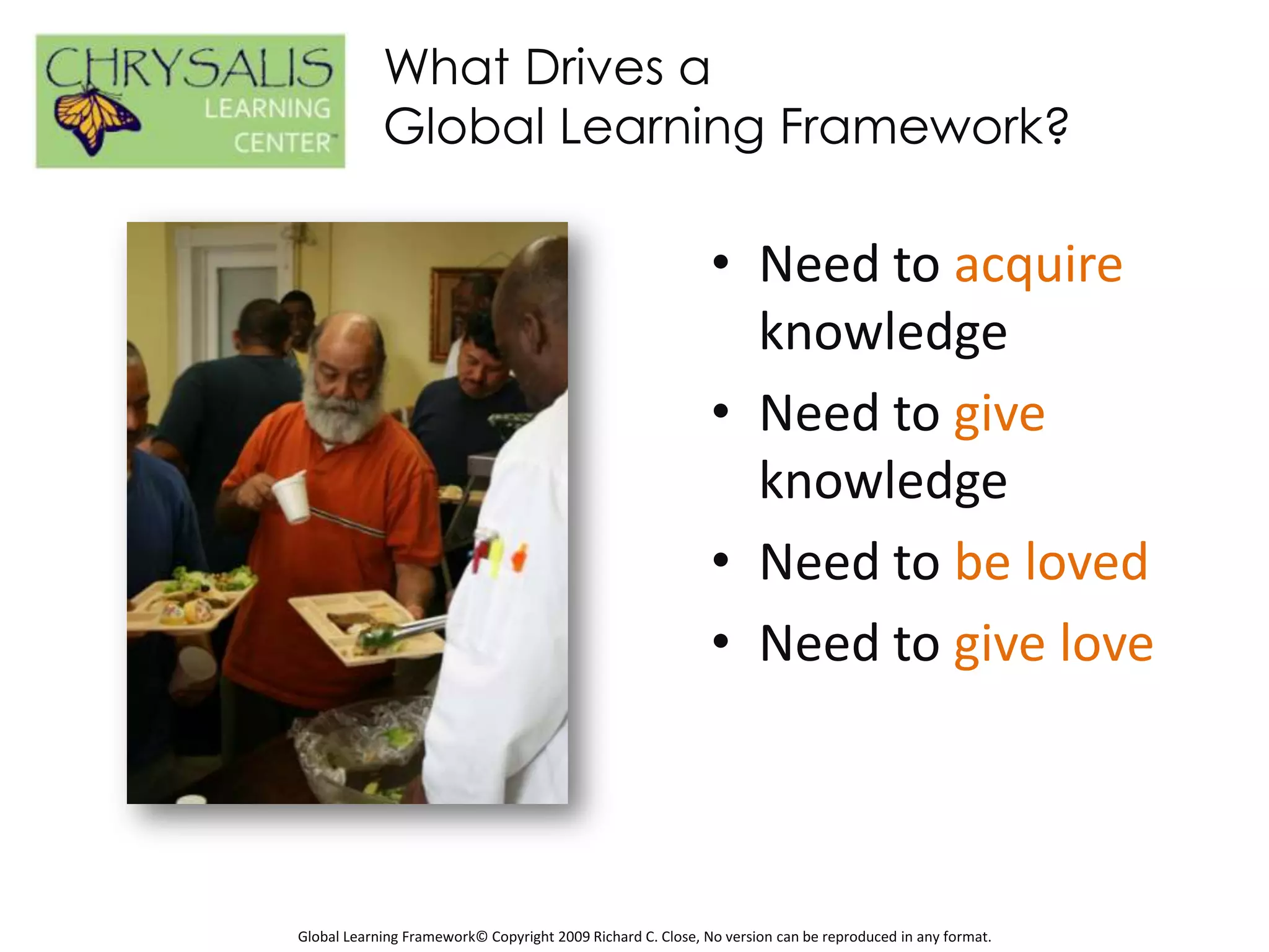 What Drives a
            Global Learning Framework?

                                                             • Need to acquire
                                                               knowledge
                                                             • Need to give
                                                               knowledge
                                                             • Need to be loved
                                                             • Need to give love



Global Learning Framework© Copyright 2009 Richard C. Close, No version can be reproduced in any format.
 