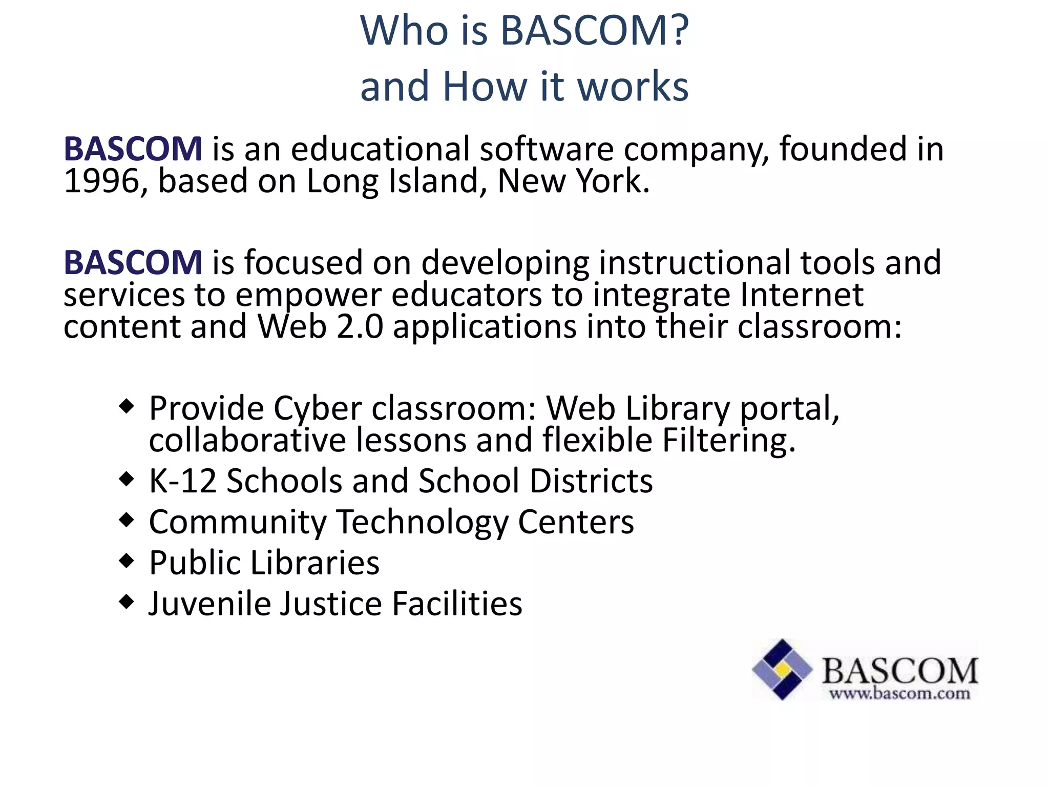 Who is BASCOM?
                  and How it works
BASCOM is an educational software company, founded in
1996, based on Long Island, New York.

BASCOM is focused on developing instructional tools and
services to empower educators to integrate Internet
content and Web 2.0 applications into their classroom:

    Provide Cyber classroom: Web Library portal,
     collaborative lessons and flexible Filtering.
    K-12 Schools and School Districts
    Community Technology Centers
    Public Libraries
    Juvenile Justice Facilities
 