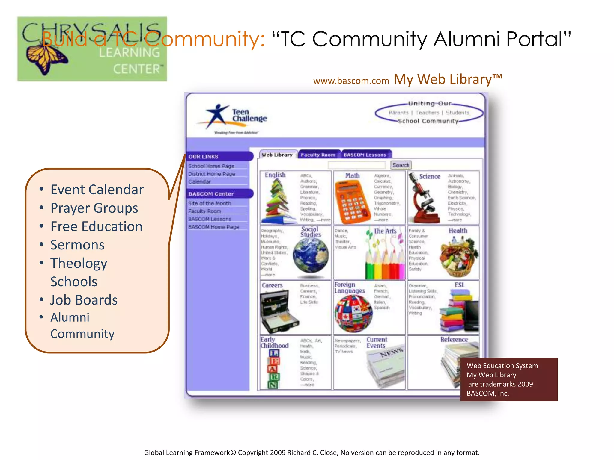 Build a TC Community: “TC Community Alumni Portal”
                                                                      www.bascom.com           My Web Library™




• Event Calendar
• Prayer Groups
• Free Education
• Sermons
• Theology
  Schools
• Job Boards
• Alumni
  Community

                                                                                                                     Web Education System
                                                                                                                     My Web Library
                                                                                                                     are trademarks 2009
                                                                                                                     BASCOM, Inc.




                   Global Learning Framework© Copyright 2009 Richard C. Close, No version can be reproduced in any format.
 