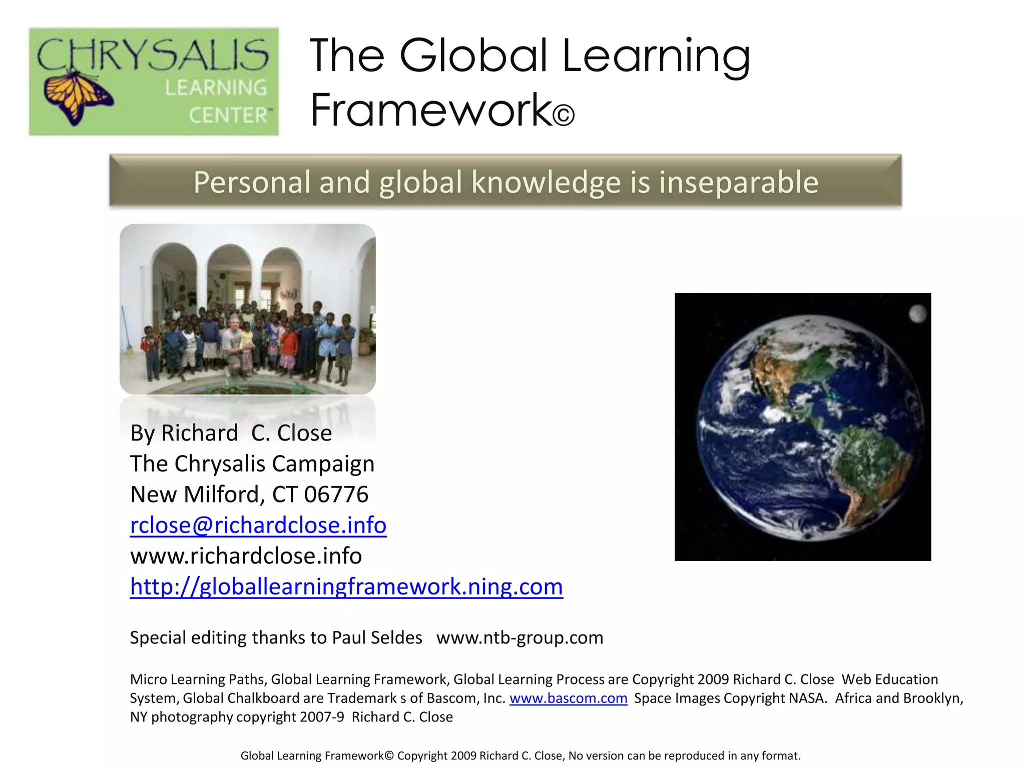 The Global Learning
                            Framework©
         Personal and global knowledge is inseparable




By Richard C. Close
The Chrysalis Campaign
New Milford, CT 06776
rclose@richardclose.info
www.richardclose.info
http://globallearningframework.ning.com
Special editing thanks to Paul Seldes www.ntb-group.com

Micro Learning Paths, Global Learning Framework, Global Learning Process are Copyright 2009 Richard C. Close Web Education
System, Global Chalkboard are Trademark s of Bascom, Inc. www.bascom.com Space Images Copyright NASA. Africa and Brooklyn,
NY photography copyright 2007-9 Richard C. Close

                Global Learning Framework© Copyright 2009 Richard C. Close, No version can be reproduced in any format.
 