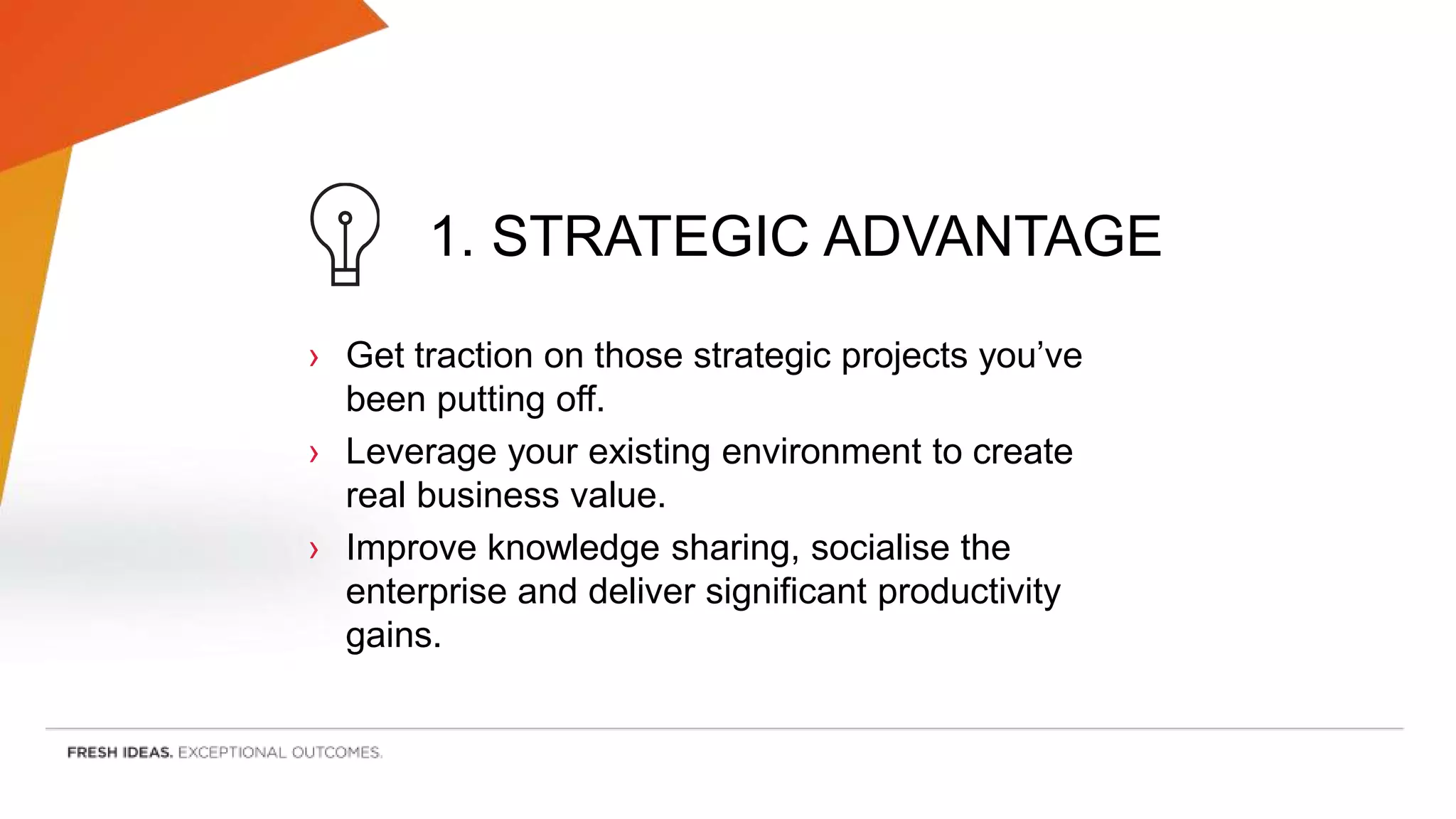 1. STRATEGIC ADVANTAGE
› Get traction on those strategic projects you’ve
been putting off.
› Leverage your existing environment to create
real business value.
› Improve knowledge sharing, socialise the
enterprise and deliver significant productivity
gains.
 