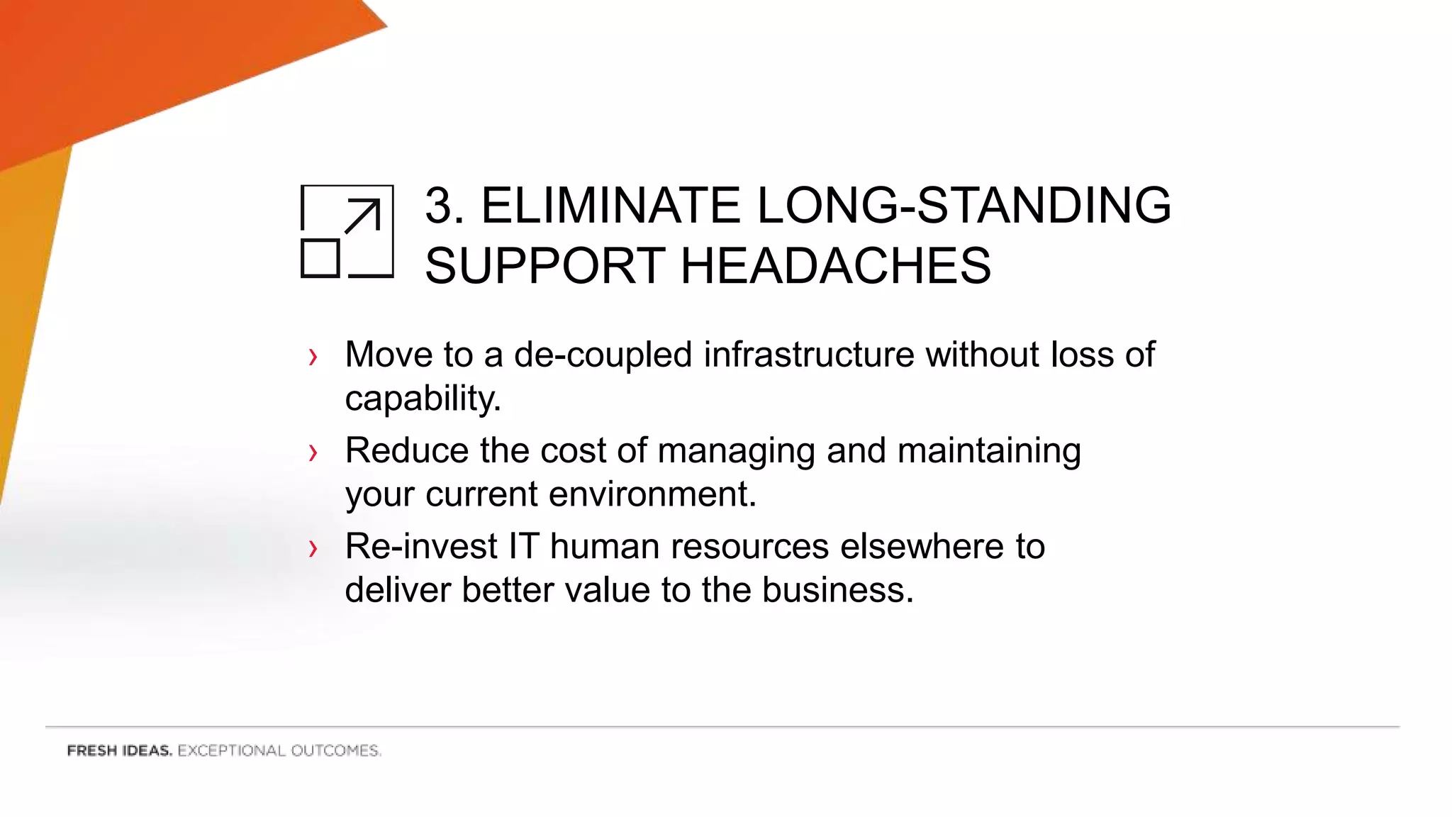 3. ELIMINATE LONG-STANDING
SUPPORT HEADACHES
› Move to a de-coupled infrastructure without loss of
capability.
› Reduce the cost of managing and maintaining
your current environment.
› Re-invest IT human resources elsewhere to
deliver better value to the business.
 