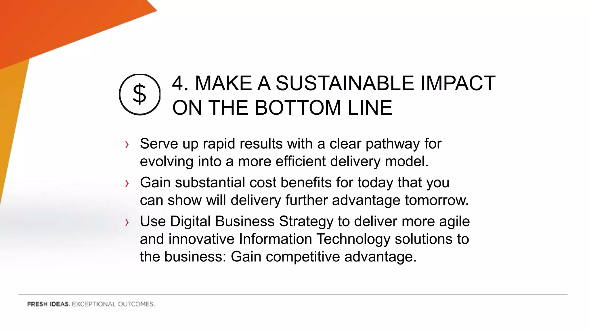 4. MAKE A SUSTAINABLE IMPACT
ON THE BOTTOM LINE
› Serve up rapid results with a clear pathway for
evolving into a more efficient delivery model.
› Gain substantial cost benefits for today that you
can show will delivery further advantage tomorrow.
› Use Digital Business Strategy to deliver more agile
and innovative Information Technology solutions to
the business: Gain competitive advantage.
 