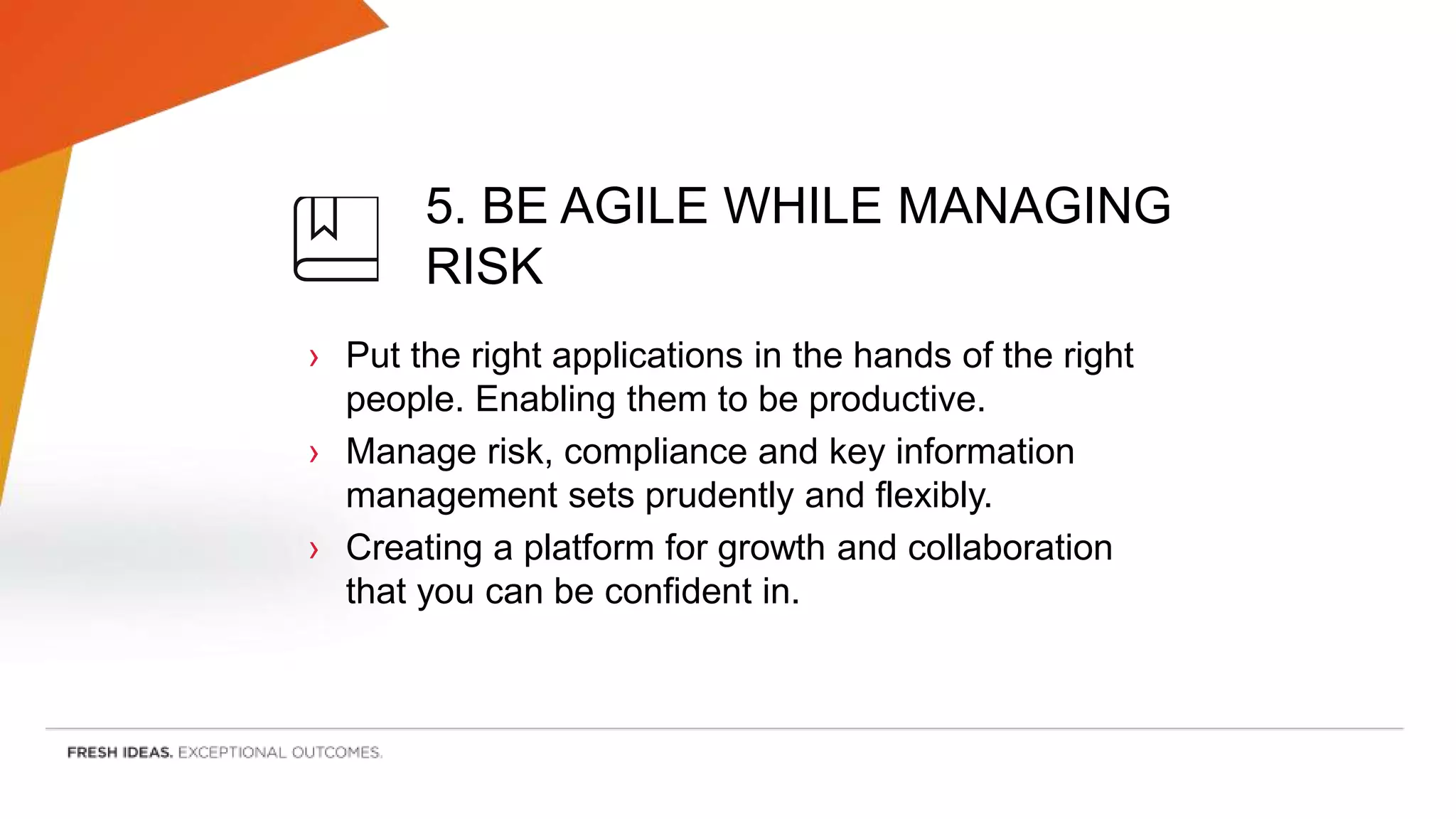 5. BE AGILE WHILE MANAGING
RISK
› Put the right applications in the hands of the right
people. Enabling them to be productive.
› Manage risk, compliance and key information
management sets prudently and flexibly.
› Creating a platform for growth and collaboration
that you can be confident in.
 