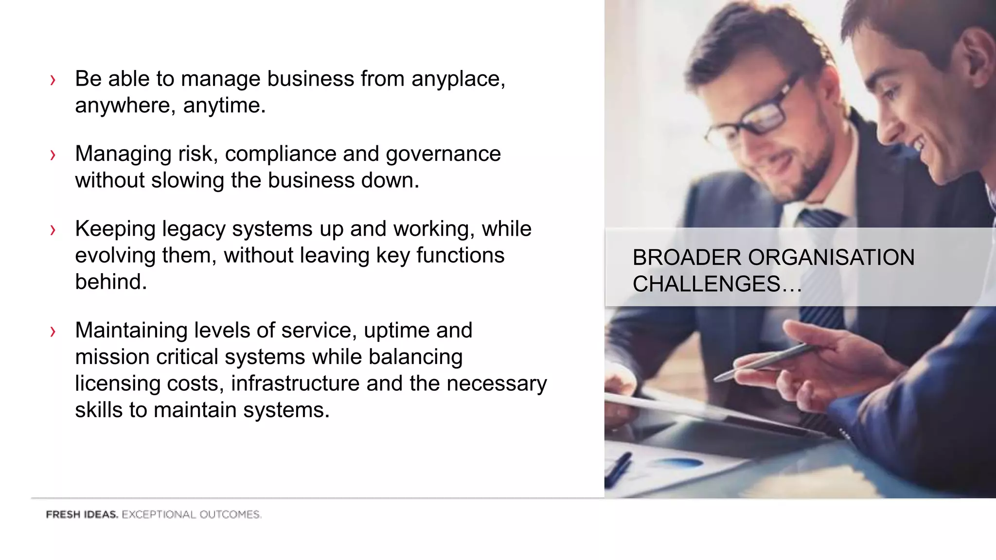 › Be able to manage business from anyplace,
anywhere, anytime.
› Managing risk, compliance and governance
without slowing the business down.
› Keeping legacy systems up and working, while
evolving them, without leaving key functions
behind.
› Maintaining levels of service, uptime and
mission critical systems while balancing
licensing costs, infrastructure and the necessary
skills to maintain systems.
BROADER ORGANISATION
CHALLENGES…
 