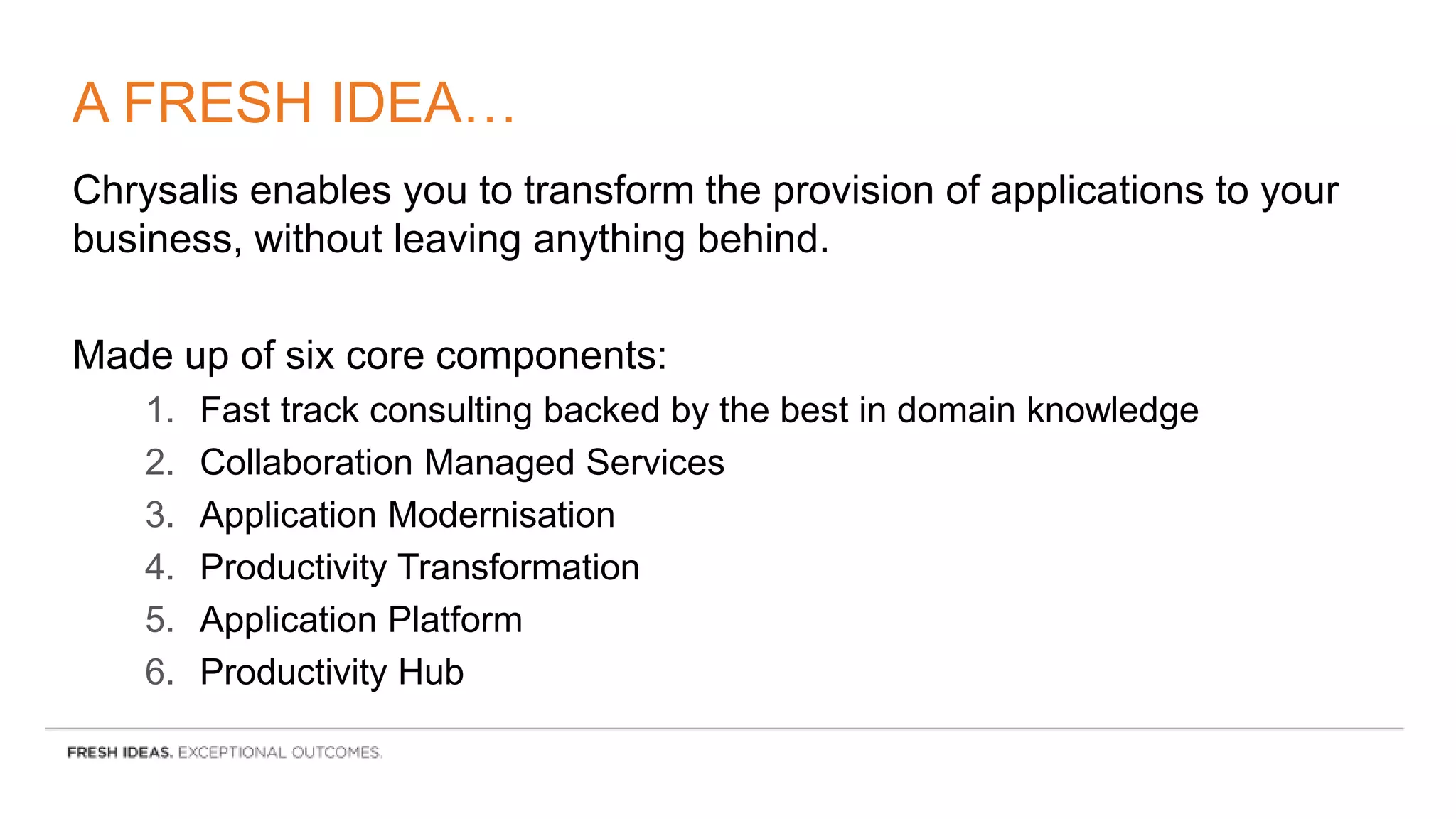 A FRESH IDEA…
Chrysalis enables you to transform the provision of applications to your
business, without leaving anything behind.
Made up of six core components:
1. Fast track consulting backed by the best in domain knowledge
2. Collaboration Managed Services
3. Application Modernisation
4. Productivity Transformation
5. Application Platform
6. Productivity Hub
 