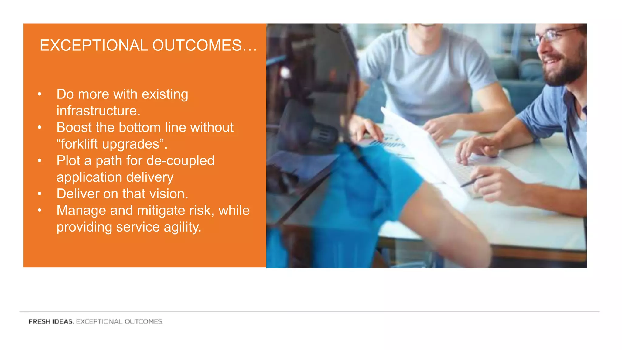 EXCEPTIONAL OUTCOMES…
• Do more with existing
infrastructure.
• Boost the bottom line without
“forklift upgrades”.
• Plot a path for de-coupled
application delivery
• Deliver on that vision.
• Manage and mitigate risk, while
providing service agility.
 
