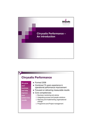 Chrysalis Performance –
                An introduction




Chrysalis Performance
We grow       Formed 2008
your          Combined 75 years experience in
business      operational performance improvement
and help      Focused on delivering measurable results
improve       Core competencies:
your            Business mentoring and advice
bottom line     Integrating process and people solutions
results         Planning and implementing organisational
                change
                Programme and Project management
 