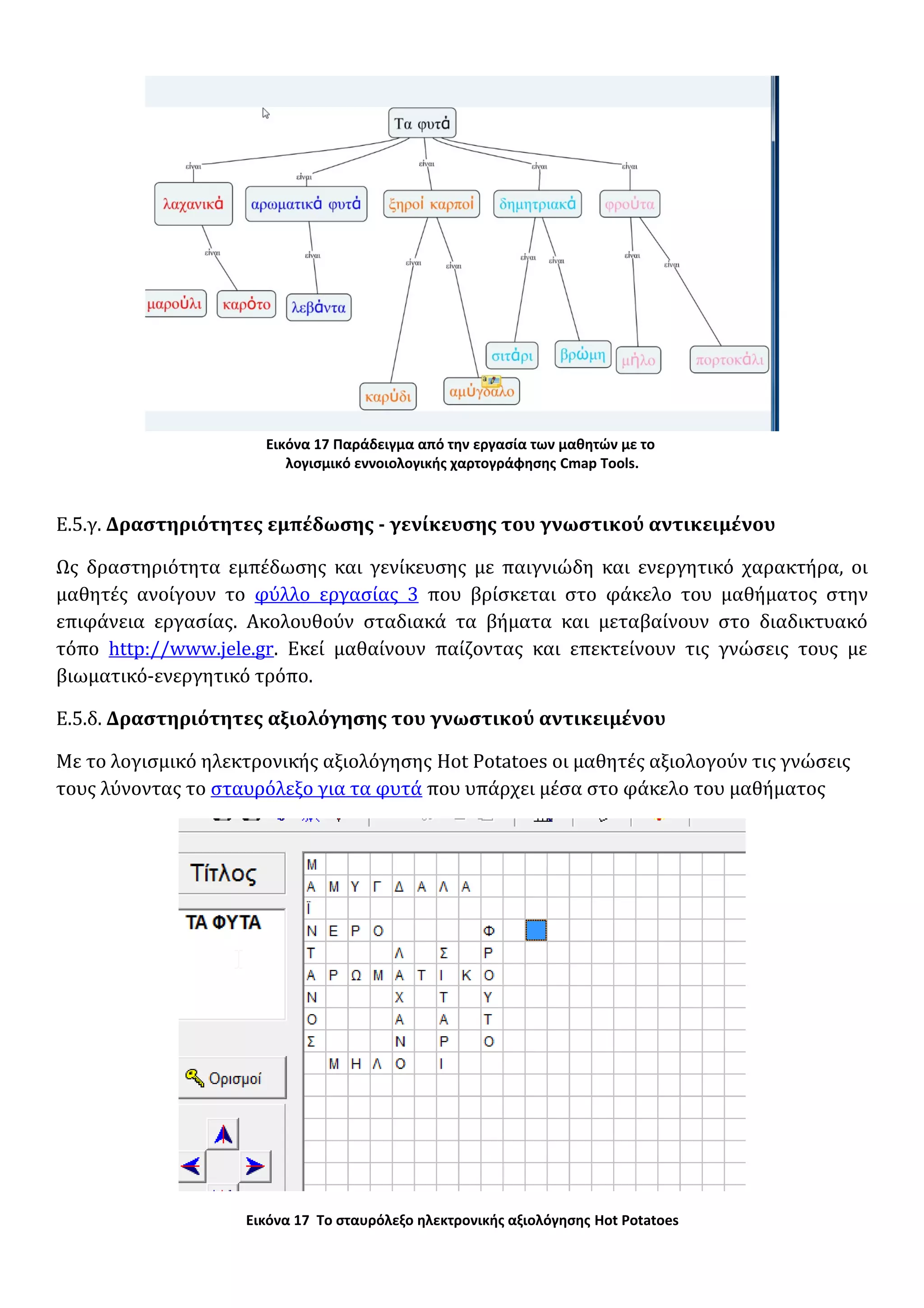 Εικόνα 17 Παράδειγμα από την εργασία των μαθητών με το
λογισμικό εννοιολογικής χαρτογράφησης Cmap Tools.
Ε.5.γ. Δραστηριότητες εμπέδωσης - γενίκευσης του γνωστικού αντικειμένου
Ως δραστηριότητα εμπέδωσης και γενίκευσης με παιγνιώδη και ενεργητικό χαρακτήρα, οι
μαθητές ανοίγουν το φύλλο εργασίας 3 που βρίσκεται στο φάκελο του μαθήματος στην
επιφάνεια εργασίας. Ακολουθούν σταδιακά τα βήματα και μεταβαίνουν στο διαδικτυακό
τόπο http://www.jele.gr. Εκεί μαθαίνουν παίζοντας και επεκτείνουν τις γνώσεις τους με
βιωματικό-ενεργητικό τρόπο.
Ε.5.δ. Δραστηριότητες αξιολόγησης του γνωστικού αντικειμένου
Με το λογισμικό ηλεκτρονικής αξιολόγησης Hot Potatoes οι μαθητές αξιολογούν τις γνώσεις
τους λύνοντας το σταυρόλεξο για τα φυτά που υπάρχει μέσα στο φάκελο του μαθήματος
Εικόνα 17 Το σταυρόλεξο ηλεκτρονικής αξιολόγησης Hot Potatoes
 