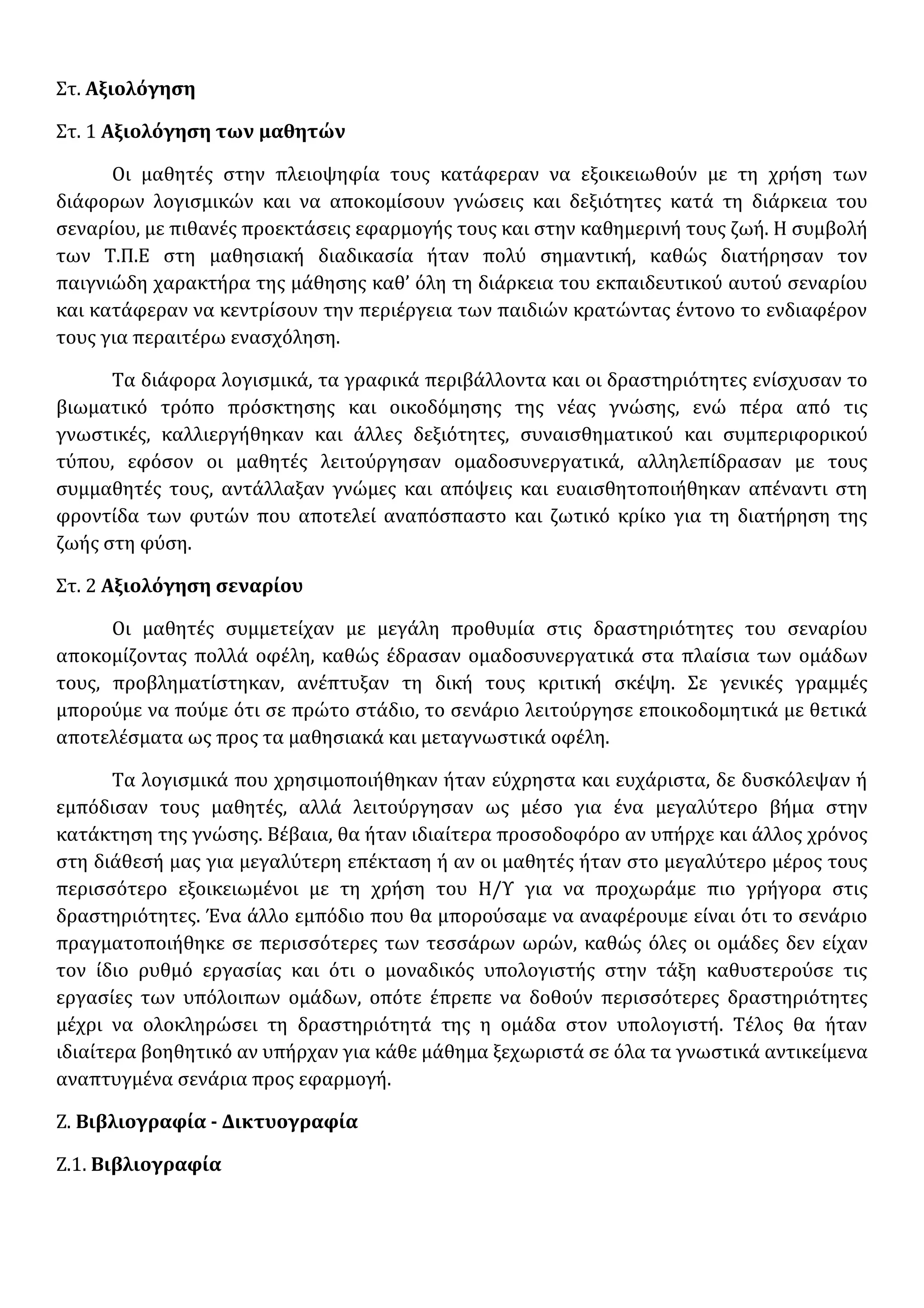 Στ. Αξιολόγηση
Στ. 1 Αξιολόγηση των μαθητών
Οι μαθητές στην πλειοψηφία τους κατάφεραν να εξοικειωθούν με τη χρήση των
διάφορων λογισμικών και να αποκομίσουν γνώσεις και δεξιότητες κατά τη διάρκεια του
σεναρίου, με πιθανές προεκτάσεις εφαρμογής τους και στην καθημερινή τους ζωή. Η συμβολή
των Τ.Π.Ε στη μαθησιακή διαδικασία ήταν πολύ σημαντική, καθώς διατήρησαν τον
παιγνιώδη χαρακτήρα της μάθησης καθ’ όλη τη διάρκεια του εκπαιδευτικού αυτού σεναρίου
και κατάφεραν να κεντρίσουν την περιέργεια των παιδιών κρατώντας έντονο το ενδιαφέρον
τους για περαιτέρω ενασχόληση.
Τα διάφορα λογισμικά, τα γραφικά περιβάλλοντα και οι δραστηριότητες ενίσχυσαν το
βιωματικό τρόπο πρόσκτησης και οικοδόμησης της νέας γνώσης, ενώ πέρα από τις
γνωστικές, καλλιεργήθηκαν και άλλες δεξιότητες, συναισθηματικού και συμπεριφορικού
τύπου, εφόσον οι μαθητές λειτούργησαν ομαδοσυνεργατικά, αλληλεπίδρασαν με τους
συμμαθητές τους, αντάλλαξαν γνώμες και απόψεις και ευαισθητοποιήθηκαν απέναντι στη
φροντίδα των φυτών που αποτελεί αναπόσπαστο και ζωτικό κρίκο για τη διατήρηση της
ζωής στη φύση.
Στ. 2 Αξιολόγηση σεναρίου
Οι μαθητές συμμετείχαν με μεγάλη προθυμία στις δραστηριότητες του σεναρίου
αποκομίζοντας πολλά οφέλη, καθώς έδρασαν ομαδοσυνεργατικά στα πλαίσια των ομάδων
τους, προβληματίστηκαν, ανέπτυξαν τη δική τους κριτική σκέψη. Σε γενικές γραμμές
μπορούμε να πούμε ότι σε πρώτο στάδιο, το σενάριο λειτούργησε εποικοδομητικά με θετικά
αποτελέσματα ως προς τα μαθησιακά και μεταγνωστικά οφέλη.
Τα λογισμικά που χρησιμοποιήθηκαν ήταν εύχρηστα και ευχάριστα, δε δυσκόλεψαν ή
εμπόδισαν τους μαθητές, αλλά λειτούργησαν ως μέσο για ένα μεγαλύτερο βήμα στην
κατάκτηση της γνώσης. Βέβαια, θα ήταν ιδιαίτερα προσοδοφόρο αν υπήρχε και άλλος χρόνος
στη διάθεσή μας για μεγαλύτερη επέκταση ή αν οι μαθητές ήταν στο μεγαλύτερο μέρος τους
περισσότερο εξοικειωμένοι με τη χρήση του Η/Υ για να προχωράμε πιο γρήγορα στις
δραστηριότητες. Ένα άλλο εμπόδιο που θα μπορούσαμε να αναφέρουμε είναι ότι το σενάριο
πραγματοποιήθηκε σε περισσότερες των τεσσάρων ωρών, καθώς όλες οι ομάδες δεν είχαν
τον ίδιο ρυθμό εργασίας και ότι ο μοναδικός υπολογιστής στην τάξη καθυστερούσε τις
εργασίες των υπόλοιπων ομάδων, οπότε έπρεπε να δοθούν περισσότερες δραστηριότητες
μέχρι να ολοκληρώσει τη δραστηριότητά της η ομάδα στον υπολογιστή. Τέλος θα ήταν
ιδιαίτερα βοηθητικό αν υπήρχαν για κάθε μάθημα ξεχωριστά σε όλα τα γνωστικά αντικείμενα
αναπτυγμένα σενάρια προς εφαρμογή.
Ζ. Βιβλιογραφία - Δικτυογραφία
Ζ.1. Βιβλιογραφία
 