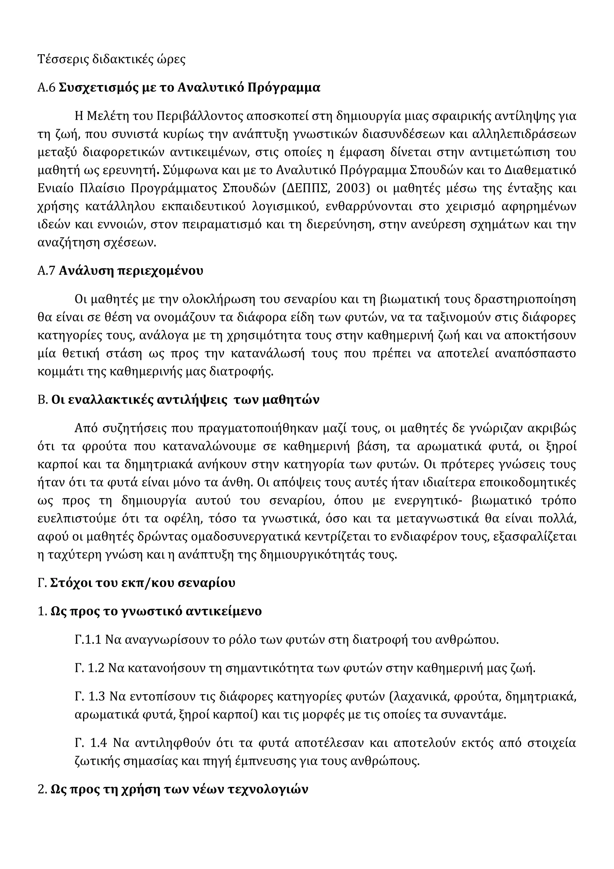 Τέσσερις διδακτικές ώρες
Α.6 Συσχετισμός με το Αναλυτικό Πρόγραμμα
Η Μελέτη του Περιβάλλοντος αποσκοπεί στη δημιουργία μιας σφαιρικής αντίληψης για
τη ζωή, που συνιστά κυρίως την ανάπτυξη γνωστικών διασυνδέσεων και αλληλεπιδράσεων
μεταξύ διαφορετικών αντικειµένων, στις οποίες η έµφαση δίνεται στην αντιµετώπιση του
µαθητή ως ερευνητή. Σύμφωνα και με το Αναλυτικό Πρόγραμμα Σπουδών και το Διαθεματικό
Ενιαίο Πλαίσιο Προγράμματος Σπουδών (ΔΕΠΠΣ, 2003) οι μαθητές μέσω της ένταξης και
χρήσης κατάλληλου εκπαιδευτικού λογισμικού, ενθαρρύνονται στο χειρισμό αφηρημένων
ιδεών και εννοιών, στον πειραματισμό και τη διερεύνηση, στην ανεύρεση σχημάτων και την
αναζήτηση σχέσεων.
Α.7 Ανάλυση περιεχομένου
Οι μαθητές με την ολοκλήρωση του σεναρίου και τη βιωματική τους δραστηριοποίηση
θα είναι σε θέση να ονομάζουν τα διάφορα είδη των φυτών, να τα ταξινομούν στις διάφορες
κατηγορίες τους, ανάλογα με τη χρησιμότητα τους στην καθημερινή ζωή και να αποκτήσουν
μία θετική στάση ως προς την κατανάλωσή τους που πρέπει να αποτελεί αναπόσπαστο
κομμάτι της καθημερινής μας διατροφής.
Β. Οι εναλλακτικές αντιλήψεις των μαθητών
Από συζητήσεις που πραγματοποιήθηκαν μαζί τους, οι μαθητές δε γνώριζαν ακριβώς
ότι τα φρούτα που καταναλώνουμε σε καθημερινή βάση, τα αρωματικά φυτά, οι ξηροί
καρποί και τα δημητριακά ανήκουν στην κατηγορία των φυτών. Οι πρότερες γνώσεις τους
ήταν ότι τα φυτά είναι μόνο τα άνθη. Οι απόψεις τους αυτές ήταν ιδιαίτερα εποικοδομητικές
ως προς τη δημιουργία αυτού του σεναρίου, όπου με ενεργητικό- βιωματικό τρόπο
ευελπιστούμε ότι τα οφέλη, τόσο τα γνωστικά, όσο και τα μεταγνωστικά θα είναι πολλά,
αφού οι μαθητές δρώντας ομαδοσυνεργατικά κεντρίζεται το ενδιαφέρον τους, εξασφαλίζεται
η ταχύτερη γνώση και η ανάπτυξη της δημιουργικότητάς τους.
Γ. Στόχοι του εκπ/κου σεναρίου
1. Ως προς το γνωστικό αντικείμενο
Γ.1.1 Να αναγνωρίσουν το ρόλο των φυτών στη διατροφή του ανθρώπου.
Γ. 1.2 Να κατανοήσουν τη σημαντικότητα των φυτών στην καθημερινή μας ζωή.
Γ. 1.3 Να εντοπίσουν τις διάφορες κατηγορίες φυτών (λαχανικά, φρούτα, δημητριακά,
αρωματικά φυτά, ξηροί καρποί) και τις μορφές με τις οποίες τα συναντάμε.
Γ. 1.4 Να αντιληφθούν ότι τα φυτά αποτέλεσαν και αποτελούν εκτός από στοιχεία
ζωτικής σημασίας και πηγή έμπνευσης για τους ανθρώπους.
2. Ως προς τη χρήση των νέων τεχνολογιών
 