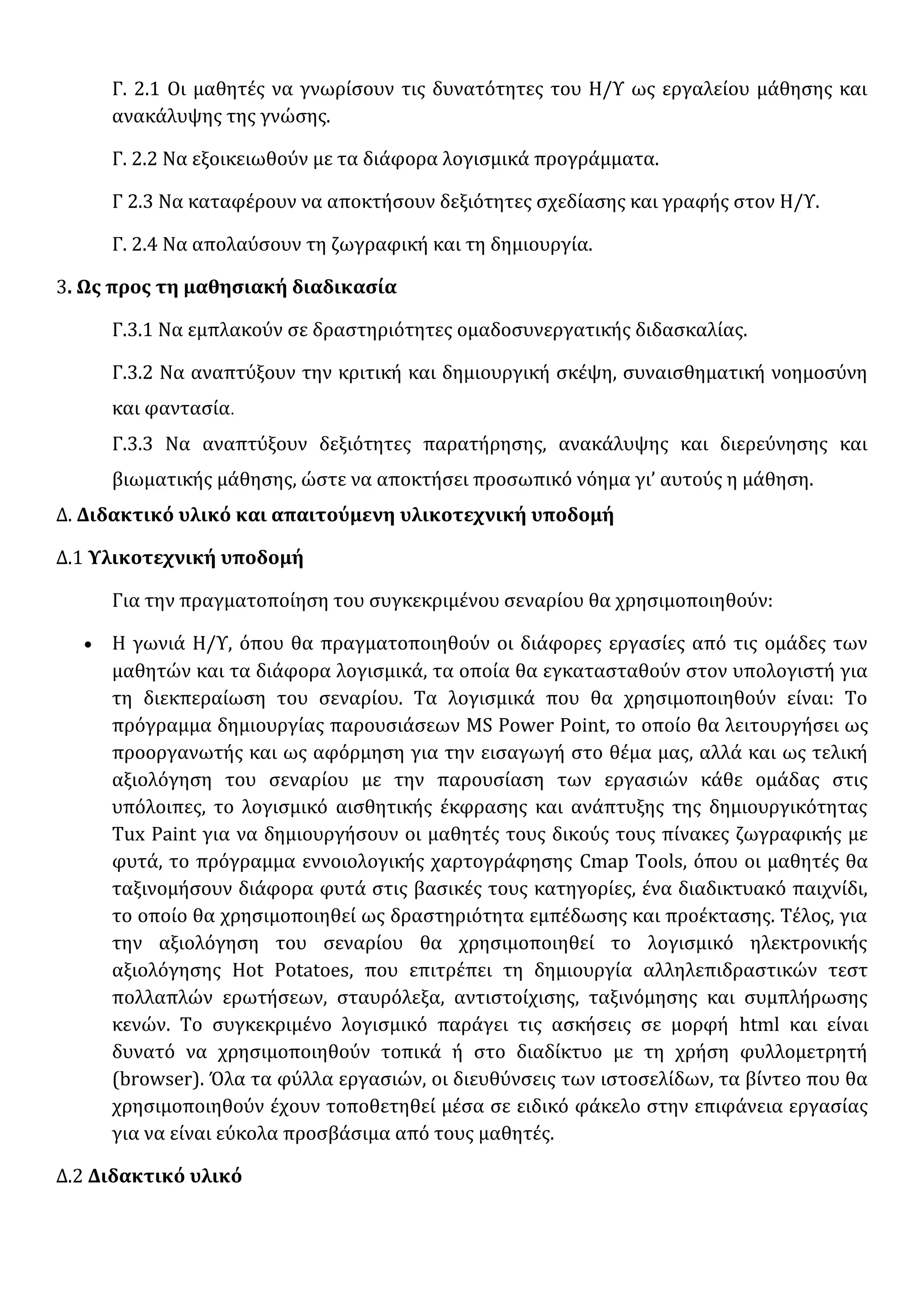 Γ. 2.1 Οι μαθητές να γνωρίσουν τις δυνατότητες του Η/Υ ως εργαλείου μάθησης και
ανακάλυψης της γνώσης.
Γ. 2.2 Να εξοικειωθούν με τα διάφορα λογισμικά προγράμματα.
Γ 2.3 Να καταφέρουν να αποκτήσουν δεξιότητες σχεδίασης και γραφής στον Η/Υ.
Γ. 2.4 Να απολαύσουν τη ζωγραφική και τη δημιουργία.
3. Ως προς τη μαθησιακή διαδικασία
Γ.3.1 Να εμπλακούν σε δραστηριότητες ομαδοσυνεργατικής διδασκαλίας.
Γ.3.2 Να αναπτύξουν την κριτική και δημιουργική σκέψη, συναισθηματική νοημοσύνη
και φαντασία.
Γ.3.3 Να αναπτύξουν δεξιότητες παρατήρησης, ανακάλυψης και διερεύνησης και
βιωματικής μάθησης, ώστε να αποκτήσει προσωπικό νόημα γι’ αυτούς η μάθηση.
Δ. Διδακτικό υλικό και απαιτούμενη υλικοτεχνική υποδομή
Δ.1 Υλικοτεχνική υποδομή
Για την πραγματοποίηση του συγκεκριμένου σεναρίου θα χρησιμοποιηθούν:
• Η γωνιά Η/Υ, όπου θα πραγματοποιηθούν οι διάφορες εργασίες από τις ομάδες των
μαθητών και τα διάφορα λογισμικά, τα οποία θα εγκατασταθούν στον υπολογιστή για
τη διεκπεραίωση του σεναρίου. Τα λογισμικά που θα χρησιμοποιηθούν είναι: Το
πρόγραμμα δημιουργίας παρουσιάσεων MS Power Point, το οποίο θα λειτουργήσει ως
προοργανωτής και ως αφόρμηση για την εισαγωγή στο θέμα μας, αλλά και ως τελική
αξιολόγηση του σεναρίου με την παρουσίαση των εργασιών κάθε ομάδας στις
υπόλοιπες, το λογισμικό αισθητικής έκφρασης και ανάπτυξης της δημιουργικότητας
Tux Paint για να δημιουργήσουν οι μαθητές τους δικούς τους πίνακες ζωγραφικής με
φυτά, το πρόγραμμα εννοιολογικής χαρτογράφησης Cmap Tools, όπου οι μαθητές θα
ταξινομήσουν διάφορα φυτά στις βασικές τους κατηγορίες, ένα διαδικτυακό παιχνίδι,
το οποίο θα χρησιμοποιηθεί ως δραστηριότητα εμπέδωσης και προέκτασης. Τέλος, για
την αξιολόγηση του σεναρίου θα χρησιμοποιηθεί το λογισμικό ηλεκτρονικής
αξιολόγησης Hot Potatoes, που επιτρέπει τη δημιουργία αλληλεπιδραστικών τεστ
πολλαπλών ερωτήσεων, σταυρόλεξα, αντιστοίχισης, ταξινόμησης και συμπλήρωσης
κενών. Το συγκεκριμένο λογισμικό παράγει τις ασκήσεις σε μορφή html και είναι
δυνατό να χρησιμοποιηθούν τοπικά ή στο διαδίκτυο με τη χρήση φυλλομετρητή
(browser). Όλα τα φύλλα εργασιών, οι διευθύνσεις των ιστοσελίδων, τα βίντεο που θα
χρησιμοποιηθούν έχουν τοποθετηθεί μέσα σε ειδικό φάκελο στην επιφάνεια εργασίας
για να είναι εύκολα προσβάσιμα από τους μαθητές.
Δ.2 Διδακτικό υλικό
 