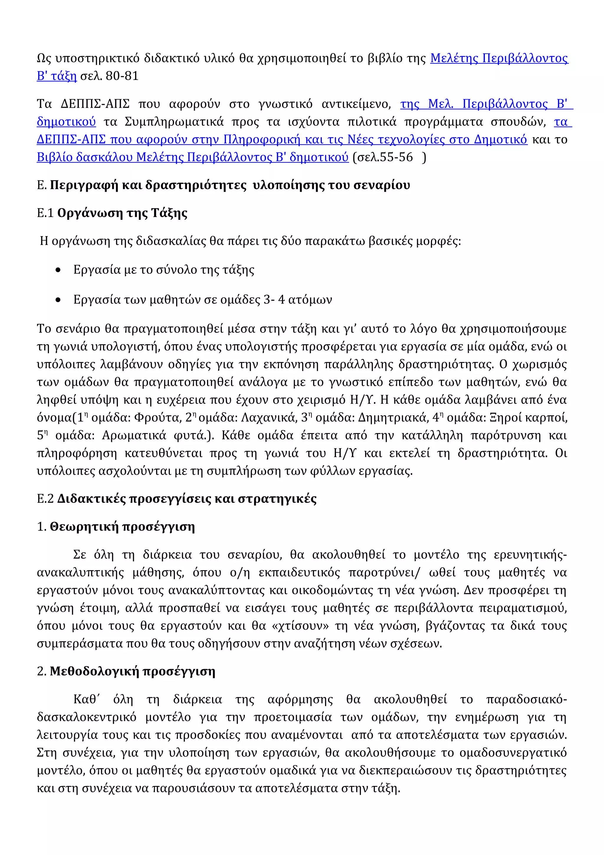 Ως υποστηρικτικό διδακτικό υλικό θα χρησιμοποιηθεί το βιβλίο της Μελέτης Περιβάλλοντος
Β' τάξη σελ. 80-81
Τα ΔΕΠΠΣ-ΑΠΣ που αφορούν στο γνωστικό αντικείμενο, της Μελ. Περιβάλλοντος Β'
δημοτικού τα Συμπληρωματικά προς τα ισχύοντα πιλοτικά προγράμματα σπουδών, τα
ΔΕΠΠΣ-ΑΠΣ που αφορούν στην Πληροφορική και τις Νέες τεχνολογίες στο Δημοτικό και το
Βιβλίο δασκάλου Μελέτης Περιβάλλοντος Β' δημοτικού (σελ.55-56 )
Ε. Περιγραφή και δραστηριότητες υλοποίησης του σεναρίου
Ε.1 Οργάνωση της Τάξης
Η οργάνωση της διδασκαλίας θα πάρει τις δύο παρακάτω βασικές μορφές:
• Εργασία με το σύνολο της τάξης
• Εργασία των μαθητών σε ομάδες 3- 4 ατόμων
Το σενάριο θα πραγματοποιηθεί μέσα στην τάξη και γι’ αυτό το λόγο θα χρησιμοποιήσουμε
τη γωνιά υπολογιστή, όπου ένας υπολογιστής προσφέρεται για εργασία σε μία ομάδα, ενώ οι
υπόλοιπες λαμβάνουν οδηγίες για την εκπόνηση παράλληλης δραστηριότητας. Ο χωρισμός
των ομάδων θα πραγματοποιηθεί ανάλογα με το γνωστικό επίπεδο των μαθητών, ενώ θα
ληφθεί υπόψη και η ευχέρεια που έχουν στο χειρισμό Η/Υ. Η κάθε ομάδα λαμβάνει από ένα
όνομα(1η
ομάδα: Φρούτα, 2η
ομάδα: Λαχανικά, 3η
ομάδα: Δημητριακά, 4η
ομάδα: Ξηροί καρποί,
5η
ομάδα: Αρωματικά φυτά.). Κάθε ομάδα έπειτα από την κατάλληλη παρότρυνση και
πληροφόρηση κατευθύνεται προς τη γωνιά του Η/Υ και εκτελεί τη δραστηριότητα. Οι
υπόλοιπες ασχολούνται με τη συμπλήρωση των φύλλων εργασίας.
Ε.2 Διδακτικές προσεγγίσεις και στρατηγικές
1. Θεωρητική προσέγγιση
Σε όλη τη διάρκεια του σεναρίου, θα ακολουθηθεί το μοντέλο της ερευνητικής-
ανακαλυπτικής μάθησης, όπου ο/η εκπαιδευτικός παροτρύνει/ ωθεί τους μαθητές να
εργαστούν μόνοι τους ανακαλύπτοντας και οικοδομώντας τη νέα γνώση. Δεν προσφέρει τη
γνώση έτοιμη, αλλά προσπαθεί να εισάγει τους μαθητές σε περιβάλλοντα πειραματισμού,
όπου μόνοι τους θα εργαστούν και θα «χτίσουν» τη νέα γνώση, βγάζοντας τα δικά τους
συμπεράσματα που θα τους οδηγήσουν στην αναζήτηση νέων σχέσεων.
2. Μεθοδολογική προσέγγιση
Καθ΄ όλη τη διάρκεια της αφόρμησης θα ακολουθηθεί το παραδοσιακό-
δασκαλοκεντρικό μοντέλο για την προετοιμασία των ομάδων, την ενημέρωση για τη
λειτουργία τους και τις προσδοκίες που αναμένονται από τα αποτελέσματα των εργασιών.
Στη συνέχεια, για την υλοποίηση των εργασιών, θα ακολουθήσουμε το ομαδοσυνεργατικό
μοντέλο, όπου οι μαθητές θα εργαστούν ομαδικά για να διεκπεραιώσουν τις δραστηριότητες
και στη συνέχεια να παρουσιάσουν τα αποτελέσματα στην τάξη.
 