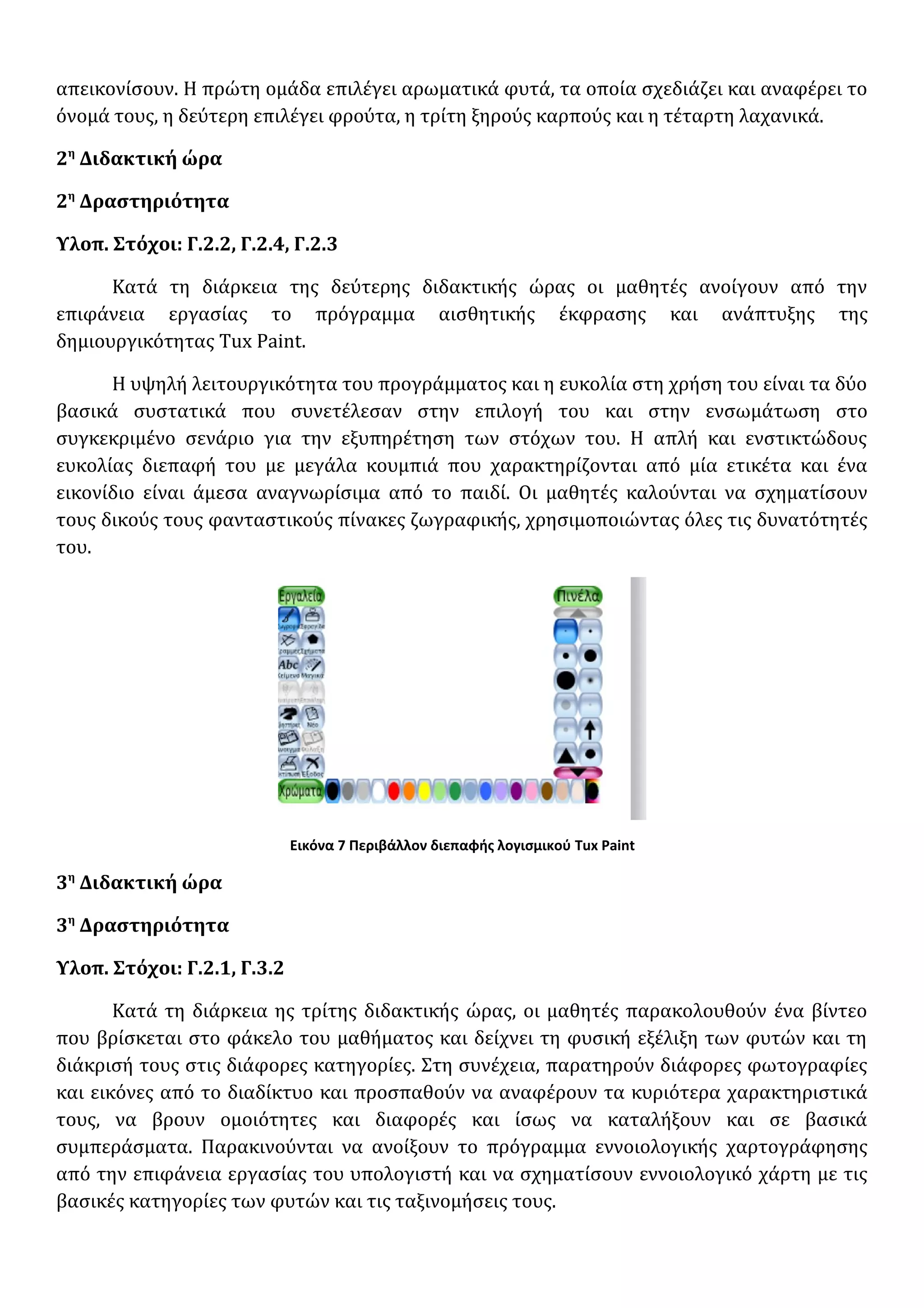 απεικονίσουν. Η πρώτη ομάδα επιλέγει αρωματικά φυτά, τα οποία σχεδιάζει και αναφέρει το
όνομά τους, η δεύτερη επιλέγει φρούτα, η τρίτη ξηρούς καρπούς και η τέταρτη λαχανικά.
2η
Διδακτική ώρα
2η
Δραστηριότητα
Υλοπ. Στόχοι: Γ.2.2, Γ.2.4, Γ.2.3
Κατά τη διάρκεια της δεύτερης διδακτικής ώρας οι μαθητές ανοίγουν από την
επιφάνεια εργασίας το πρόγραμμα αισθητικής έκφρασης και ανάπτυξης της
δημιουργικότητας Tux Paint.
Η υψηλή λειτουργικότητα του προγράμματος και η ευκολία στη χρήση του είναι τα δύο
βασικά συστατικά που συνετέλεσαν στην επιλογή του και στην ενσωμάτωση στο
συγκεκριμένο σενάριο για την εξυπηρέτηση των στόχων του. Η απλή και ενστικτώδους
ευκολίας διεπαφή του με μεγάλα κουμπιά που χαρακτηρίζονται από μία ετικέτα και ένα
εικονίδιο είναι άμεσα αναγνωρίσιμα από το παιδί. Οι μαθητές καλούνται να σχηματίσουν
τους δικούς τους φανταστικούς πίνακες ζωγραφικής, χρησιμοποιώντας όλες τις δυνατότητές
του.
Εικόνα 7 Περιβάλλον διεπαφής λογισμικού Tux Paint
3η
Διδακτική ώρα
3η
Δραστηριότητα
Υλοπ. Στόχοι: Γ.2.1, Γ.3.2
Κατά τη διάρκεια ης τρίτης διδακτικής ώρας, οι μαθητές παρακολουθούν ένα βίντεο
που βρίσκεται στο φάκελο του μαθήματος και δείχνει τη φυσική εξέλιξη των φυτών και τη
διάκρισή τους στις διάφορες κατηγορίες. Στη συνέχεια, παρατηρούν διάφορες φωτογραφίες
και εικόνες από το διαδίκτυο και προσπαθούν να αναφέρουν τα κυριότερα χαρακτηριστικά
τους, να βρουν ομοιότητες και διαφορές και ίσως να καταλήξουν και σε βασικά
συμπεράσματα. Παρακινούνται να ανοίξουν το πρόγραμμα εννοιολογικής χαρτογράφησης
από την επιφάνεια εργασίας του υπολογιστή και να σχηματίσουν εννοιολογικό χάρτη με τις
βασικές κατηγορίες των φυτών και τις ταξινομήσεις τους.
 