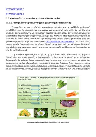 ΦΥΛΛΟ ΕΡΓΑΣΙΑΣ 2
ΦΥΛΛΟ ΕΡΓΑΣΙΑΣ 3
Ε. 5 Δραστηριότητες υλοποίησης του εκπ/κου σεναρίου
Ε.5.α. Δραστηριότητες ψυχολογικής και γνωστικής προετοιμασίας
Προκειμένου να αναπτυχθεί μία εποικοδομητική βάση και το κατάλληλο μαθησιακό
περιβάλλον που θα εξασφαλίσει την ενεργητική συμμετοχή των μαθητών και θα τους
κεντρίσει το ενδιαφέρον για να ερευνήσουν περισσότερο τον κόσμο των φυτών, επιχειρείται
μία επιτόπια παρατήρησή τους στον αύλιο χώρο του σχολείου, όπου παρατηρούν τα φυτά, τα
μέρη από τα οποία αποτελούνται και την προσαρμοστικότητα και αλληλεπίδρασή τους στο
φυσικό περιβάλλον. Παρακολουθούν μέσω του λογισμικού παρουσιάσεων (MS PowerPoint)
εικόνες φυτών, όπου επεξηγούνται κάποια βασικά χαρακτηριστικά τους (Η παρουσίαση αυτή
αποτελεί και την αφόρμηση-προοργανωτή για μία πιο ομαλή μετάβαση στις δραστηριότητες
που θα ακολουθήσουν).
Στη συνέχεια, χρωματίζουν το φυτό της φαντασίας τους, διακρίνουν στο χαρτί τα
βασικά μέρη του και στη συνέχεια δημιουργούν τις δικές τους ζωγραφιές με το πρόγραμμα
ζωγραφικής. Οι μαθητές έχουν ενημερωθεί για το περιεχόμενο του σεναρίου, το σκοπό και
τους στόχους και έχει εξασφαλιστεί η συμμετοχή τους στις διάφορες δραστηριότητες. Δρουν
ομαδοσυνεργατικά, αφού είναι χωρισμένοι σε μικρές ομάδες και έχουν αποδεχθεί το γεγονός
ότι θα εργαστούν συλλογικά, χωρίς να παρεμποδίζουν τη λειτουργία των υπόλοιπων ομάδων.
Εικόνα 10 Παράδειγμα από την παρουσίαση στο Power Point
 