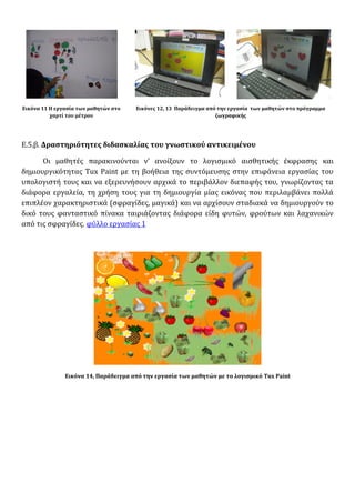 Εικόνα 11 Η εργασία των μαθητών στο
χαρτί του μέτρου
Εικόνες 12, 13 Παράδειγμα από την εργασία των μαθητών στο πρόγραμμα
ζωγραφικής
Ε.5.β. Δραστηριότητες διδασκαλίας του γνωστικού αντικειμένου
Οι μαθητές παρακινούνται ν’ ανοίξουν το λογισμικό αισθητικής έκφρασης και
δημιουργικότητας Tux Paint με τη βοήθεια της συντόμευσης στην επιφάνεια εργασίας του
υπολογιστή τους και να εξερευνήσουν αρχικά το περιβάλλον διεπαφής του, γνωρίζοντας τα
διάφορα εργαλεία, τη χρήση τους για τη δημιουργία μίας εικόνας που περιλαμβάνει πολλά
επιπλέον χαρακτηριστικά (σφραγίδες, μαγικά) και να αρχίσουν σταδιακά να δημιουργούν το
δικό τους φανταστικό πίνακα ταιριάζοντας διάφορα είδη φυτών, φρούτων και λαχανικών
από τις σφραγίδες. φύλλο εργασίας 1
Εικόνα 14, Παράδειγμα από την εργασία των μαθητών με το λογισμικό Tux Paint
 