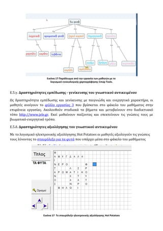 Εικόνα 17 Παράδειγμα από την εργασία των μαθητών με το
λογισμικό εννοιολογικής χαρτογράφησης Cmap Tools.
Ε.5.γ. Δραστηριότητες εμπέδωσης - γενίκευσης του γνωστικού αντικειμένου
Ως δραστηριότητα εμπέδωσης και γενίκευσης με παιγνιώδη και ενεργητικό χαρακτήρα, οι
μαθητές ανοίγουν το φύλλο εργασίας 3 που βρίσκεται στο φάκελο του μαθήματος στην
επιφάνεια εργασίας. Ακολουθούν σταδιακά τα βήματα και μεταβαίνουν στο διαδικτυακό
τόπο http://www.jele.gr. Εκεί μαθαίνουν παίζοντας και επεκτείνουν τις γνώσεις τους με
βιωματικό-ενεργητικό τρόπο.
Ε.5.δ. Δραστηριότητες αξιολόγησης του γνωστικού αντικειμένου
Με το λογισμικό ηλεκτρονικής αξιολόγησης Hot Potatoes οι μαθητές αξιολογούν τις γνώσεις
τους λύνοντας το σταυρόλεξο για τα φυτά που υπάρχει μέσα στο φάκελο του μαθήματος
Εικόνα 17 Το σταυρόλεξο ηλεκτρονικής αξιολόγησης Hot Potatoes
 