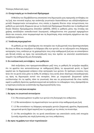Τέσσερις διδακτικές ώρες
Α.6 Συσχετισμός με το Αναλυτικό Πρόγραμμα
Η Μελέτη του Περιβάλλοντος αποσκοπεί στη δημιουργία μιας σφαιρικής αντίληψης για
τη ζωή, που συνιστά κυρίως την ανάπτυξη γνωστικών διασυνδέσεων και αλληλεπιδράσεων
μεταξύ διαφορετικών αντικειµένων, στις οποίες η έµφαση δίνεται στην αντιµετώπιση του
µαθητή ως ερευνητή. Σύμφωνα και με το Αναλυτικό Πρόγραμμα Σπουδών και το Διαθεματικό
Ενιαίο Πλαίσιο Προγράμματος Σπουδών (ΔΕΠΠΣ, 2003) οι μαθητές μέσω της ένταξης και
χρήσης κατάλληλου εκπαιδευτικού λογισμικού, ενθαρρύνονται στο χειρισμό αφηρημένων
ιδεών και εννοιών, στον πειραματισμό και τη διερεύνηση, στην ανεύρεση σχημάτων και την
αναζήτηση σχέσεων.
Α.7 Ανάλυση περιεχομένου
Οι μαθητές με την ολοκλήρωση του σεναρίου και τη βιωματική τους δραστηριοποίηση
θα είναι σε θέση να ονομάζουν τα διάφορα είδη των φυτών, να τα ταξινομούν στις διάφορες
κατηγορίες τους, ανάλογα με τη χρησιμότητα τους στην καθημερινή ζωή και να αποκτήσουν
μία θετική στάση ως προς την κατανάλωσή τους που πρέπει να αποτελεί αναπόσπαστο
κομμάτι της καθημερινής μας διατροφής.
Β. Οι εναλλακτικές αντιλήψεις των μαθητών
Από συζητήσεις που πραγματοποιήθηκαν μαζί τους, οι μαθητές δε γνώριζαν ακριβώς
ότι τα φρούτα που καταναλώνουμε σε καθημερινή βάση, τα αρωματικά φυτά, οι ξηροί
καρποί και τα δημητριακά ανήκουν στην κατηγορία των φυτών. Οι πρότερες γνώσεις τους
ήταν ότι τα φυτά είναι μόνο τα άνθη. Οι απόψεις τους αυτές ήταν ιδιαίτερα εποικοδομητικές
ως προς τη δημιουργία αυτού του σεναρίου, όπου με ενεργητικό- βιωματικό τρόπο
ευελπιστούμε ότι τα οφέλη, τόσο τα γνωστικά, όσο και τα μεταγνωστικά θα είναι πολλά,
αφού οι μαθητές δρώντας ομαδοσυνεργατικά κεντρίζεται το ενδιαφέρον τους, εξασφαλίζεται
η ταχύτερη γνώση και η ανάπτυξη της δημιουργικότητάς τους.
Γ. Στόχοι του εκπ/κου σεναρίου
1. Ως προς το γνωστικό αντικείμενο
Γ.1.1 Να αναγνωρίσουν το ρόλο των φυτών στη διατροφή του ανθρώπου.
Γ. 1.2 Να κατανοήσουν τη σημαντικότητα των φυτών στην καθημερινή μας ζωή.
Γ. 1.3 Να εντοπίσουν τις διάφορες κατηγορίες φυτών (λαχανικά, φρούτα, δημητριακά,
αρωματικά φυτά, ξηροί καρποί) και τις μορφές με τις οποίες τα συναντάμε.
Γ. 1.4 Να αντιληφθούν ότι τα φυτά αποτέλεσαν και αποτελούν εκτός από στοιχεία
ζωτικής σημασίας και πηγή έμπνευσης για τους ανθρώπους.
2. Ως προς τη χρήση των νέων τεχνολογιών
 