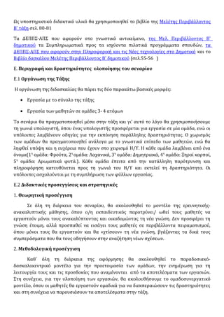Ως υποστηρικτικό διδακτικό υλικό θα χρησιμοποιηθεί το βιβλίο της Μελέτης Περιβάλλοντος
Β' τάξη σελ. 80-81
Τα ΔΕΠΠΣ-ΑΠΣ που αφορούν στο γνωστικό αντικείμενο, της Μελ. Περιβάλλοντος Β'
δημοτικού τα Συμπληρωματικά προς τα ισχύοντα πιλοτικά προγράμματα σπουδών, τα
ΔΕΠΠΣ-ΑΠΣ που αφορούν στην Πληροφορική και τις Νέες τεχνολογίες στο Δημοτικό και το
Βιβλίο δασκάλου Μελέτης Περιβάλλοντος Β' δημοτικού (σελ.55-56 )
Ε. Περιγραφή και δραστηριότητες υλοποίησης του σεναρίου
Ε.1 Οργάνωση της Τάξης
Η οργάνωση της διδασκαλίας θα πάρει τις δύο παρακάτω βασικές μορφές:
• Εργασία με το σύνολο της τάξης
• Εργασία των μαθητών σε ομάδες 3- 4 ατόμων
Το σενάριο θα πραγματοποιηθεί μέσα στην τάξη και γι’ αυτό το λόγο θα χρησιμοποιήσουμε
τη γωνιά υπολογιστή, όπου ένας υπολογιστής προσφέρεται για εργασία σε μία ομάδα, ενώ οι
υπόλοιπες λαμβάνουν οδηγίες για την εκπόνηση παράλληλης δραστηριότητας. Ο χωρισμός
των ομάδων θα πραγματοποιηθεί ανάλογα με το γνωστικό επίπεδο των μαθητών, ενώ θα
ληφθεί υπόψη και η ευχέρεια που έχουν στο χειρισμό Η/Υ. Η κάθε ομάδα λαμβάνει από ένα
όνομα(1η
ομάδα: Φρούτα, 2η
ομάδα: Λαχανικά, 3η
ομάδα: Δημητριακά, 4η
ομάδα: Ξηροί καρποί,
5η
ομάδα: Αρωματικά φυτά.). Κάθε ομάδα έπειτα από την κατάλληλη παρότρυνση και
πληροφόρηση κατευθύνεται προς τη γωνιά του Η/Υ και εκτελεί τη δραστηριότητα. Οι
υπόλοιπες ασχολούνται με τη συμπλήρωση των φύλλων εργασίας.
Ε.2 Διδακτικές προσεγγίσεις και στρατηγικές
1. Θεωρητική προσέγγιση
Σε όλη τη διάρκεια του σεναρίου, θα ακολουθηθεί το μοντέλο της ερευνητικής-
ανακαλυπτικής μάθησης, όπου ο/η εκπαιδευτικός παροτρύνει/ ωθεί τους μαθητές να
εργαστούν μόνοι τους ανακαλύπτοντας και οικοδομώντας τη νέα γνώση. Δεν προσφέρει τη
γνώση έτοιμη, αλλά προσπαθεί να εισάγει τους μαθητές σε περιβάλλοντα πειραματισμού,
όπου μόνοι τους θα εργαστούν και θα «χτίσουν» τη νέα γνώση, βγάζοντας τα δικά τους
συμπεράσματα που θα τους οδηγήσουν στην αναζήτηση νέων σχέσεων.
2. Μεθοδολογική προσέγγιση
Καθ΄ όλη τη διάρκεια της αφόρμησης θα ακολουθηθεί το παραδοσιακό-
δασκαλοκεντρικό μοντέλο για την προετοιμασία των ομάδων, την ενημέρωση για τη
λειτουργία τους και τις προσδοκίες που αναμένονται από τα αποτελέσματα των εργασιών.
Στη συνέχεια, για την υλοποίηση των εργασιών, θα ακολουθήσουμε το ομαδοσυνεργατικό
μοντέλο, όπου οι μαθητές θα εργαστούν ομαδικά για να διεκπεραιώσουν τις δραστηριότητες
και στη συνέχεια να παρουσιάσουν τα αποτελέσματα στην τάξη.
 