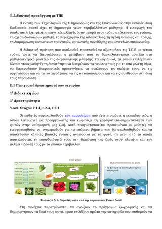 3. Διδακτική προσέγγιση με ΤΠΕ
Η ένταξη των Τεχνολογιών της Πληροφορίας και της Επικοινωνίας στην εκπαιδευτική
διαδικασία σκοπό έχει τη δημιουργία νέων περιβαλλόντων μάθησης. Η εισαγωγή του
υπολογιστή έχει φέρει σημαντικές αλλαγές όσον αφορά στον τρόπο απόκτησης της γνώσης,
τη σχέση δασκάλου - μαθητή, το περιεχόμενο της διδασκαλίας, τη σχέση θεωρίας και πράξης,
τη διαμόρφωση κοινωνικών πρακτικών, κοινωνικής συνείδησης και μοντέλων επικοινωνίας.
Η διδακτική πρόταση που ακολουθεί, προσπαθεί να αξιοποιήσει τις Τ.Π.Ε με τέτοιο
τρόπο, ώστε να διευκολύνεται η μετάβαση από το δασκαλοκεντρικό μοντέλο στο
μαθητοκεντρικό μοντέλο της διερευνητικής μάθησης. Τα λογισμικά, τα οποία επιλέχθηκαν
δίνουν στους μαθητές τη δυνατότητα να διευρύνουν τις γνώσεις τους για το υπό μελέτη θέμα,
να διερευνήσουν διαφορετικές προσεγγίσεις, να αναλύσουν τις σκέψεις τους, να τις
οργανώσουν και να τις καταγράψουν, να τις οπτικοποιήσουν και να τις συνθέσουν στη δική
τους παρουσίαση.
Ε. 3 Περιγραφή δραστηριοτήτων σεναρίου
1η
Διδακτική ώρα
1η
Δραστηριότητα
Υλοπ. Στόχοι: Γ.1.4, Γ.2.4, Γ.3.1
Οι μαθητές παρακολουθούν την παρουσίαση που έχει ετοιμάσει η εκπαιδευτικός, η
οποία λειτουργεί ως προοργανωτής και εμφανίζει τη χρησιμότητα-σημαντικότητα των
φυτών στην καθημερινή μας ζωή. Αυτό πραγματοποιείται προκειμένου οι μαθητές να
ενεργοποιηθούν, να ενημερωθούν για τα επόμενα βήματα που θα ακολουθηθούν και να
αποκτήσουν κάποιες βασικές γνώσεις αναφορικά με τα φυτά, τα μέρη από τα οποία
αποτελούνται, τη σπουδαιότητά τους στη διαιώνιση της ζωής στον πλανήτη και την
αλληλεπίδρασή τους με το φυσικό περιβάλλον.
Εικόνες 4, 5, 6, Παραδείγματα από την παρουσίαση Power Point
Στη συνέχεια παροτρύνονται να ανοίξουν το πρόγραμμα ζωγραφικής και να
δημιουργήσουν τα δικά τους φυτά, αφού επιλέξουν πρώτα την κατηγορία που επιθυμούν να
 